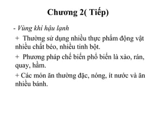 Chương 2( Tiếp)
- Vùng khí hậu lạnh
+ Thường sử dụng nhiều thực phẩm động vật
nhiều chất béo, nhiều tinh bột.
+ Phương pháp chế biến phổ biến là xào, rán,
quay, hầm.
+ Các món ăn thường đặc, nóng, ít nước và ăn
nhiều bánh.
 