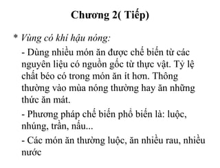 Chương 2( Tiếp)
* Vùng có khí hậu nóng:
- Dùng nhiều món ăn được chế biến từ các
nguyên liệu có nguồn gốc từ thực vật. Tỷ lệ
chất béo có trong món ăn ít hơn. Thông
thường vào mùa nóng thường hay ăn những
thức ăn mát.
- Phương pháp chế biến phổ biến là: luộc,
nhúng, trần, nấu...
- Các món ăn thường luộc, ăn nhiều rau, nhiều
nước
 