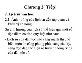 Chương 2( Tiếp)
2. Lịch sử văn hóa
2.1. Ảnh hưởng của lịch sử đến tập quán và
khẩu vị ăn uống
Sự ảnh hưởng của lịch sử thể hiện qua một số
đặc điểm có tính quy luật như sau:
- Lịch sử của dân tộc nào càng mạnh thì chế
biến món ăn càng phong phú, càng cầu kỳ,
càng độc đáo thể hiện rõ truyền thống riêng
của dân tộc đó.
 
