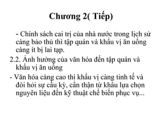 Chương 2( Tiếp)
- Chính sách cai trị của nhà nước trong lịch sử
càng bảo thủ thì tập quán và khẩu vị ăn uống
càng ít bị lai tạp.
2.2. Ảnh hưởng của văn hóa đến tập quán và
khẩu vị ăn uống
- Văn hóa càng cao thì khẩu vị càng tinh tế và
đòi hỏi sự cầu kỳ, cẩn thận từ khâu lựa chọn
nguyên liệu đến kỹ thuật chế biến phục vụ...
Tải bản FULL (File PPT 103 trang): bit.ly/2Ywib4t
 