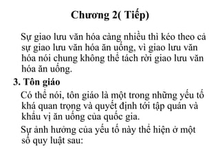 Chương 2( Tiếp)
Sự giao lưu văn hóa càng nhiều thì kéo theo cả
sự giao lưu văn hóa ăn uống, vì giao lưu văn
hóa nói chung không thể tách rời giao lưu văn
hóa ăn uống.
3. Tôn giáo
Có thể nói, tôn giáo là một trong những yếu tố
khá quan trọng và quyết định tới tập quán và
khẩu vị ăn uống của quốc gia.
Sự ảnh hưởng của yếu tố này thể hiện ở một
số quy luật sau:
 