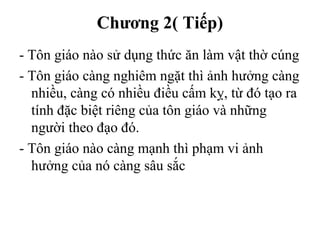 Chương 2( Tiếp)
- Tôn giáo nào sử dụng thức ăn làm vật thờ cúng
- Tôn giáo càng nghiêm ngặt thì ảnh hưởng càng
nhiều, càng có nhiều điều cấm kỵ, từ đó tạo ra
tính đặc biệt riêng của tôn giáo và những
người theo đạo đó.
- Tôn giáo nào càng mạnh thì phạm vi ảnh
hưởng của nó càng sâu sắc
 
