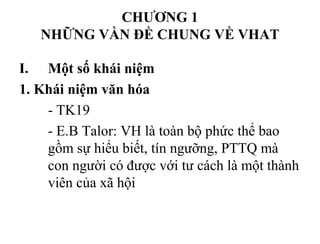 CHƯƠNG 1
NHỮNG VẦN ĐỀ CHUNG VỀ VHAT
I. Một số khái niệm
1. Khái niệm văn hóa
- TK19
- E.B Talor: VH là toàn bộ phức thể bao
gồm sự hiểu biết, tín ngưỡng, PTTQ mà
con người có được với tư cách là một thành
viên của xã hội
 