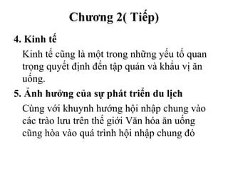 Chương 2( Tiếp)
4. Kinh tế
Kinh tế cũng là một trong những yếu tố quan
trọng quyết định đến tập quán và khẩu vị ăn
uống.
5. Ảnh hưởng của sự phát triển du lịch
Cùng với khuynh hướng hội nhập chung vào
các trào lưu trên thế giới Văn hóa ăn uống
cũng hòa vào quá trình hội nhập chung đó
 