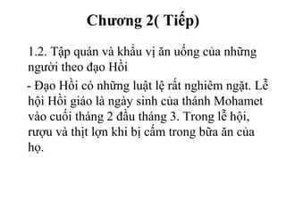 Chương 2( Tiếp)
1.2. Tập quán và khẩu vị ăn uống của những
người theo đạo Hồi
- Đạo Hồi có những luật lệ rất nghiêm ngặt. Lễ
hội Hồi giáo là ngày sinh của thánh Mohamet
vào cuối tháng 2 đầu tháng 3. Trong lễ hội,
rượu và thịt lợn khi bị cấm trong bữa ăn của
họ.
 