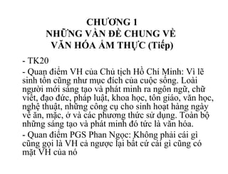 CHƯƠNG 1
NHỮNG VẦN ĐỀ CHUNG VỀ
VĂN HÓA ẨM THỰC (Tiếp)
- TK20
- Quan điểm VH của Chủ tịch Hồ Chí Minh: Vì lẽ
sinh tồn cũng như mục đích của cuộc sống. Loài
người mới sáng tạo và phát minh ra ngôn ngữ, chữ
viết, đạo đức, pháp luật, khoa học, tôn giáo, văn học,
nghệ thuật, những công cụ cho sinh hoạt hàng ngày
về ăn, mặc, ở và các phương thức sử dụng. Toàn bộ
những sáng tạo và phát minh đó tức là văn hóa.
- Quan điểm PGS Phan Ngọc: Không phải cái gì
cũng gọi là VH cả ngược lại bất cứ cái gì cũng có
mặt VH của nó
 