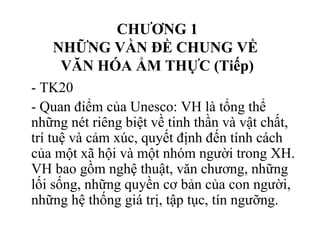 CHƯƠNG 1
NHỮNG VẦN ĐỀ CHUNG VỀ
VĂN HÓA ẨM THỰC (Tiếp)
- TK20
- Quan điểm của Unesco: VH là tổng thể
những nét riêng biệt về tinh thần và vật chất,
trí tuệ và cảm xúc, quyết định đến tính cách
của một xã hội và một nhóm người trong XH.
VH bao gồm nghệ thuật, văn chương, những
lối sống, những quyền cơ bản của con người,
những hệ thống giá trị, tập tục, tín ngưỡng.
 