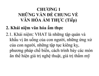 CHƯƠNG 1
NHỮNG VẦN ĐỀ CHUNG VỀ
VĂN HÓA ẨM THỰC (Tiếp)
2. Khái niệm văn hóa ẩm thực
2.1. Khái niệm: VHAT là những tập quán và
khẩu vị ăn uống của con người, những ứng xử
của con người, những tập tục kiêng kỵ,
phương pháp chế biến, cách trình bày các món
ăn thể hiện giá trị nghệ thuật, giá trị thẩm mỹ
 