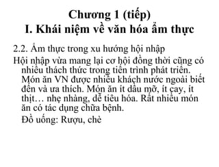 Chương 1 (tiếp)
I. Khái niệm về văn hóa ẩm thực
2.2. Ẩm thực trong xu hướng hội nhập
Hội nhập vừa mang lại cơ hội đồng thời cũng có
nhiều thách thức trong tiến trình phát triển.
Món ăn VN được nhiều khách nước ngoài biết
đến và ưa thích. Món ăn ít dầu mỡ, ít cay, ít
thịt… nhẹ nhàng, dễ tiêu hóa. Rất nhiều món
ăn có tác dụng chữa bệnh.
Đồ uống: Rượu, chè
 