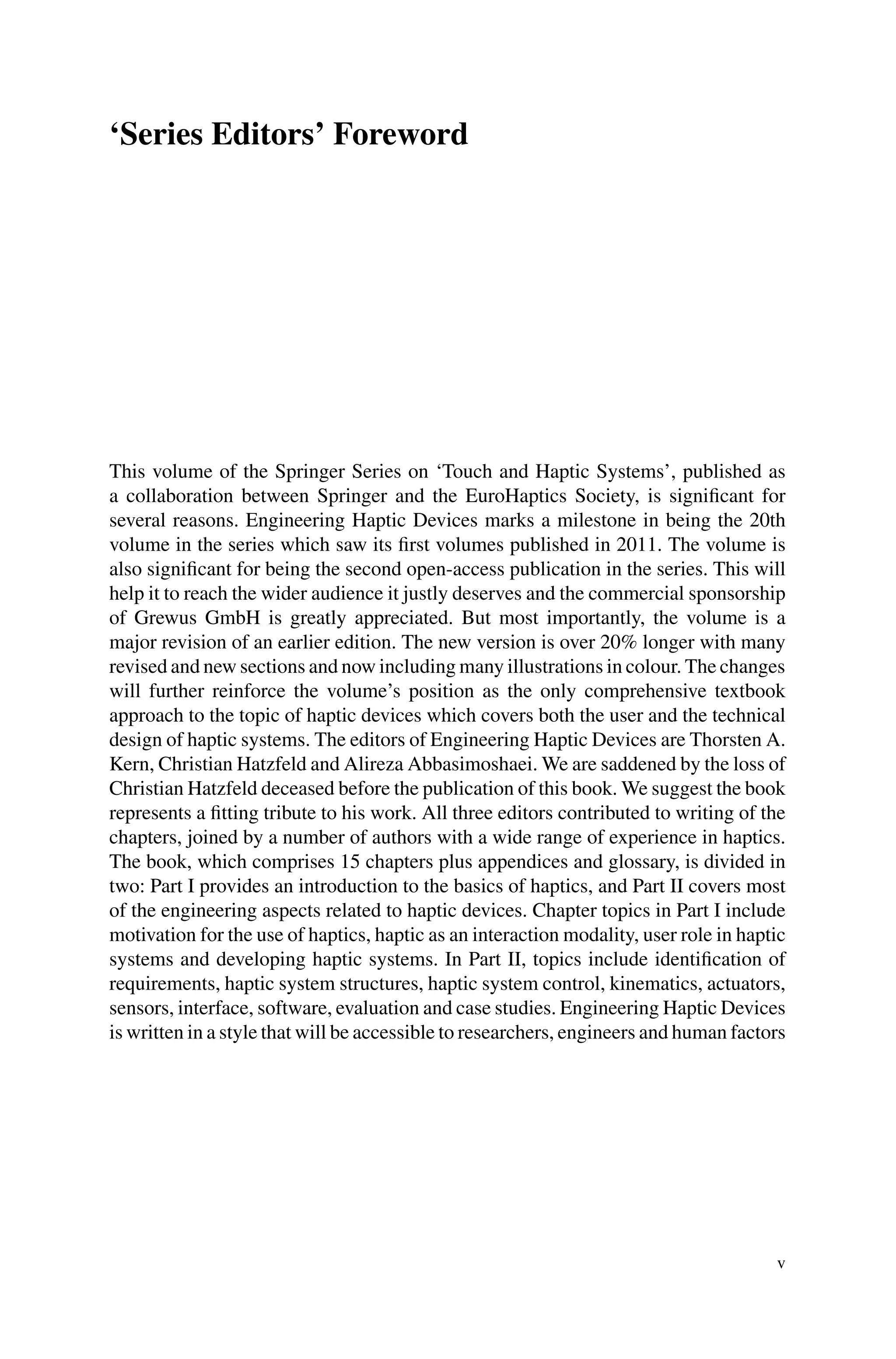 ‘Series Editors’ Foreword
This volume of the Springer Series on ‘Touch and Haptic Systems’, published as
a collaboration between Springer and the EuroHaptics Society, is significant for
several reasons. Engineering Haptic Devices marks a milestone in being the 20th
volume in the series which saw its first volumes published in 2011. The volume is
also significant for being the second open-access publication in the series. This will
help it to reach the wider audience it justly deserves and the commercial sponsorship
of Grewus GmbH is greatly appreciated. But most importantly, the volume is a
major revision of an earlier edition. The new version is over 20% longer with many
revised and new sections and now including many illustrations in colour. The changes
will further reinforce the volume’s position as the only comprehensive textbook
approach to the topic of haptic devices which covers both the user and the technical
design of haptic systems. The editors of Engineering Haptic Devices are Thorsten A.
Kern, Christian Hatzfeld and Alireza Abbasimoshaei. We are saddened by the loss of
Christian Hatzfeld deceased before the publication of this book. We suggest the book
represents a fitting tribute to his work. All three editors contributed to writing of the
chapters, joined by a number of authors with a wide range of experience in haptics.
The book, which comprises 15 chapters plus appendices and glossary, is divided in
two: Part I provides an introduction to the basics of haptics, and Part II covers most
of the engineering aspects related to haptic devices. Chapter topics in Part I include
motivation for the use of haptics, haptic as an interaction modality, user role in haptic
systems and developing haptic systems. In Part II, topics include identification of
requirements, haptic system structures, haptic system control, kinematics, actuators,
sensors, interface, software, evaluation and case studies. Engineering Haptic Devices
is written in a style that will be accessible to researchers, engineers and human factors
v
 