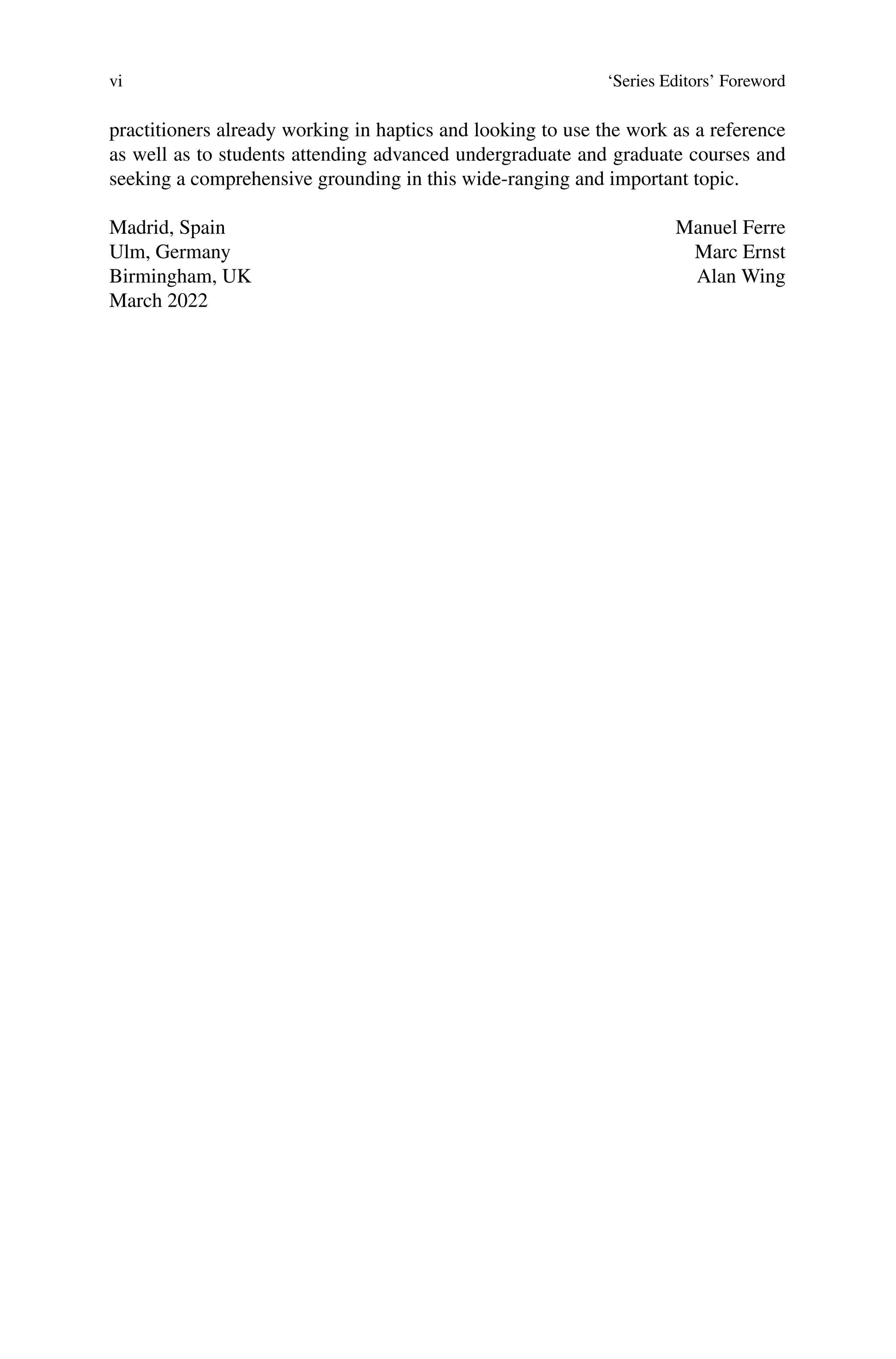 vi ‘Series Editors’ Foreword
practitioners already working in haptics and looking to use the work as a reference
as well as to students attending advanced undergraduate and graduate courses and
seeking a comprehensive grounding in this wide-ranging and important topic.
Madrid, Spain
Ulm, Germany
Birmingham, UK
March 2022
Manuel Ferre
Marc Ernst
Alan Wing
 