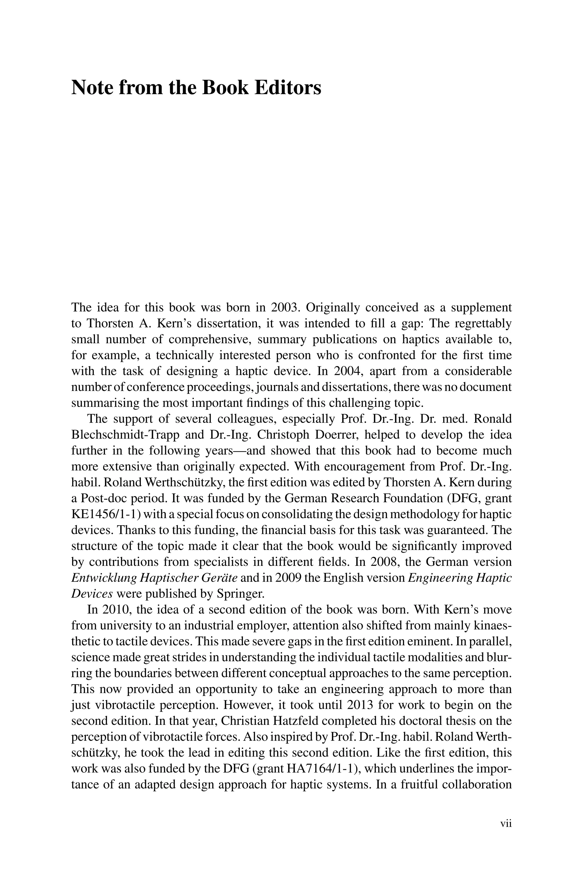 Note from the Book Editors
The idea for this book was born in 2003. Originally conceived as a supplement
to Thorsten A. Kern’s dissertation, it was intended to fill a gap: The regrettably
small number of comprehensive, summary publications on haptics available to,
for example, a technically interested person who is confronted for the first time
with the task of designing a haptic device. In 2004, apart from a considerable
number of conference proceedings, journals and dissertations, there was no document
summarising the most important findings of this challenging topic.
The support of several colleagues, especially Prof. Dr.-Ing. Dr. med. Ronald
Blechschmidt-Trapp and Dr.-Ing. Christoph Doerrer, helped to develop the idea
further in the following years—and showed that this book had to become much
more extensive than originally expected. With encouragement from Prof. Dr.-Ing.
habil. Roland Werthschützky, the first edition was edited by Thorsten A. Kern during
a Post-doc period. It was funded by the German Research Foundation (DFG, grant
KE1456/1-1) with a special focus on consolidating the design methodology for haptic
devices. Thanks to this funding, the financial basis for this task was guaranteed. The
structure of the topic made it clear that the book would be significantly improved
by contributions from specialists in different fields. In 2008, the German version
Entwicklung Haptischer Geräte and in 2009 the English version Engineering Haptic
Devices were published by Springer.
In 2010, the idea of a second edition of the book was born. With Kern’s move
from university to an industrial employer, attention also shifted from mainly kinaes-
thetic to tactile devices. This made severe gaps in the first edition eminent. In parallel,
science made great strides in understanding the individual tactile modalities and blur-
ring the boundaries between different conceptual approaches to the same perception.
This now provided an opportunity to take an engineering approach to more than
just vibrotactile perception. However, it took until 2013 for work to begin on the
second edition. In that year, Christian Hatzfeld completed his doctoral thesis on the
perception of vibrotactile forces. Also inspired by Prof. Dr.-Ing. habil. Roland Werth-
schützky, he took the lead in editing this second edition. Like the first edition, this
work was also funded by the DFG (grant HA7164/1-1), which underlines the impor-
tance of an adapted design approach for haptic systems. In a fruitful collaboration
vii
 