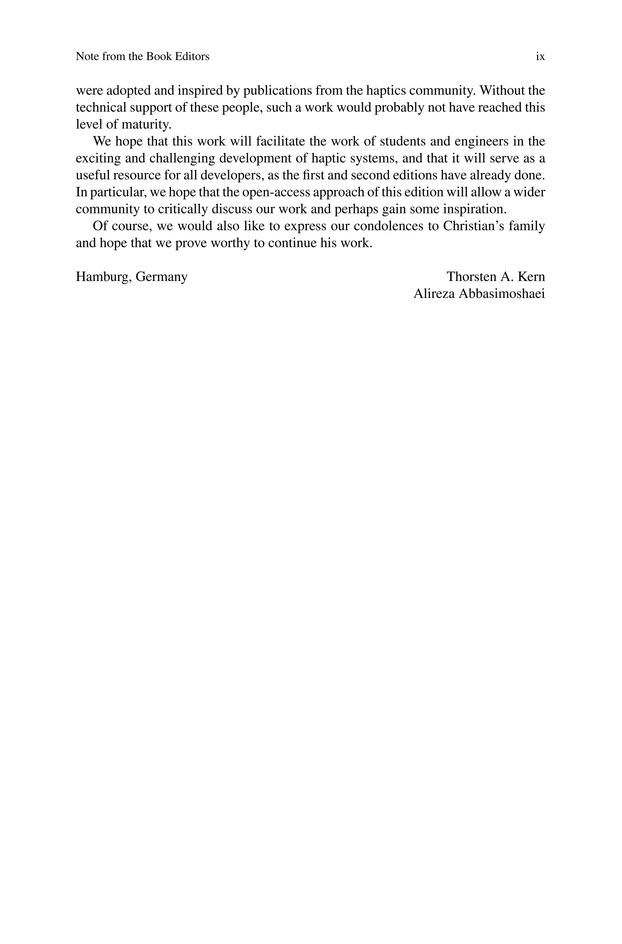 Note from the Book Editors ix
were adopted and inspired by publications from the haptics community. Without the
technical support of these people, such a work would probably not have reached this
level of maturity.
We hope that this work will facilitate the work of students and engineers in the
exciting and challenging development of haptic systems, and that it will serve as a
useful resource for all developers, as the first and second editions have already done.
In particular, we hope that the open-access approach of this edition will allow a wider
community to critically discuss our work and perhaps gain some inspiration.
Of course, we would also like to express our condolences to Christian’s family
and hope that we prove worthy to continue his work.
Hamburg, Germany Thorsten A. Kern
Alireza Abbasimoshaei
 