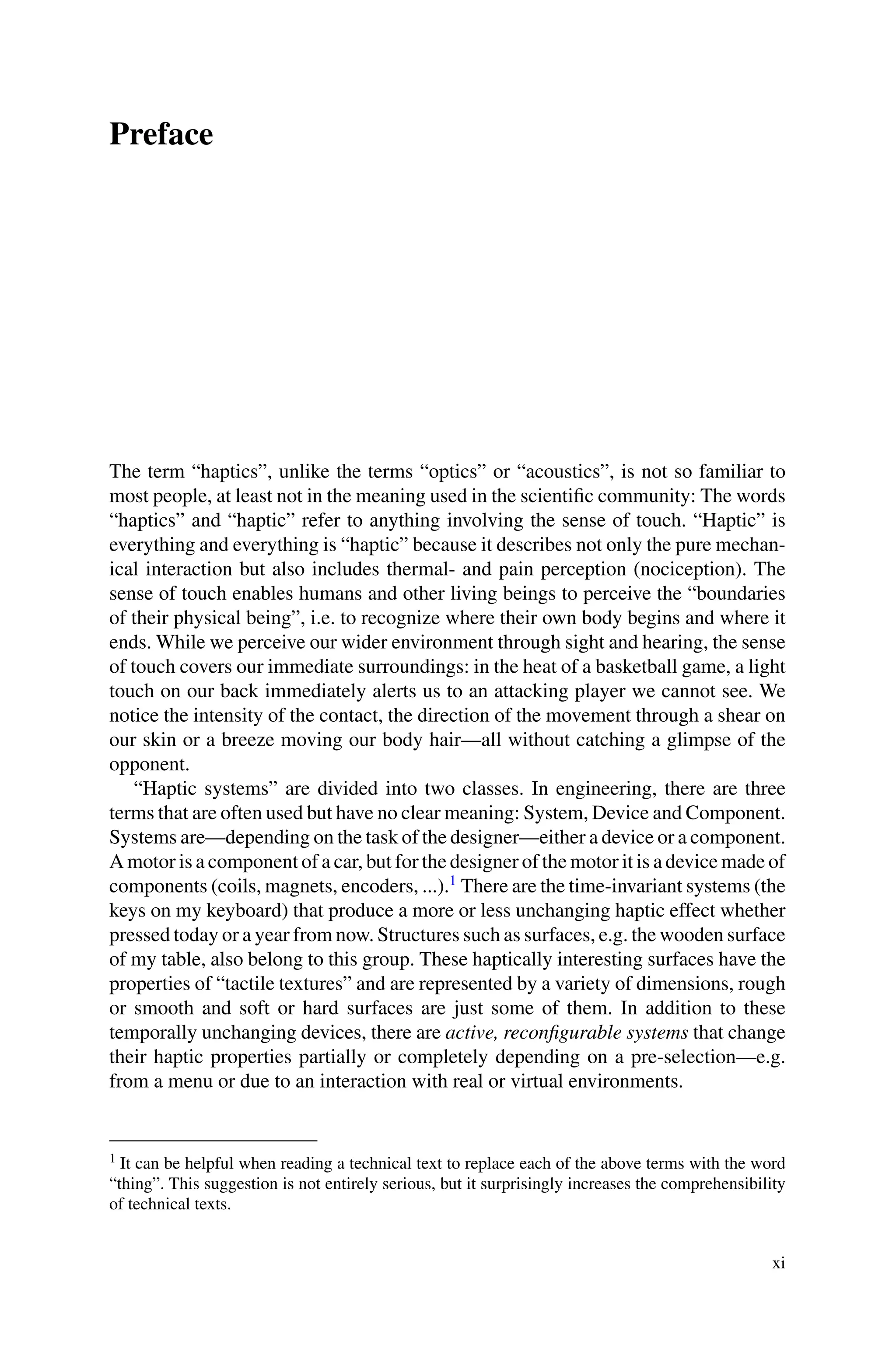 Preface
The term “haptics”, unlike the terms “optics” or “acoustics”, is not so familiar to
most people, at least not in the meaning used in the scientific community: The words
“haptics” and “haptic” refer to anything involving the sense of touch. “Haptic” is
everything and everything is “haptic” because it describes not only the pure mechan-
ical interaction but also includes thermal- and pain perception (nociception). The
sense of touch enables humans and other living beings to perceive the “boundaries
of their physical being”, i.e. to recognize where their own body begins and where it
ends. While we perceive our wider environment through sight and hearing, the sense
of touch covers our immediate surroundings: in the heat of a basketball game, a light
touch on our back immediately alerts us to an attacking player we cannot see. We
notice the intensity of the contact, the direction of the movement through a shear on
our skin or a breeze moving our body hair—all without catching a glimpse of the
opponent.
“Haptic systems” are divided into two classes. In engineering, there are three
terms that are often used but have no clear meaning: System, Device and Component.
Systems are—depending on the task of the designer—either a device or a component.
A motor is a component of a car, but for the designer of the motor it is a device made of
components (coils, magnets, encoders, ...).1
There are the time-invariant systems (the
keys on my keyboard) that produce a more or less unchanging haptic effect whether
pressed today or a year from now. Structures such as surfaces, e.g. the wooden surface
of my table, also belong to this group. These haptically interesting surfaces have the
properties of “tactile textures” and are represented by a variety of dimensions, rough
or smooth and soft or hard surfaces are just some of them. In addition to these
temporally unchanging devices, there are active, reconfigurable systems that change
their haptic properties partially or completely depending on a pre-selection—e.g.
from a menu or due to an interaction with real or virtual environments.
1 It can be helpful when reading a technical text to replace each of the above terms with the word
“thing”. This suggestion is not entirely serious, but it surprisingly increases the comprehensibility
of technical texts.
xi
 