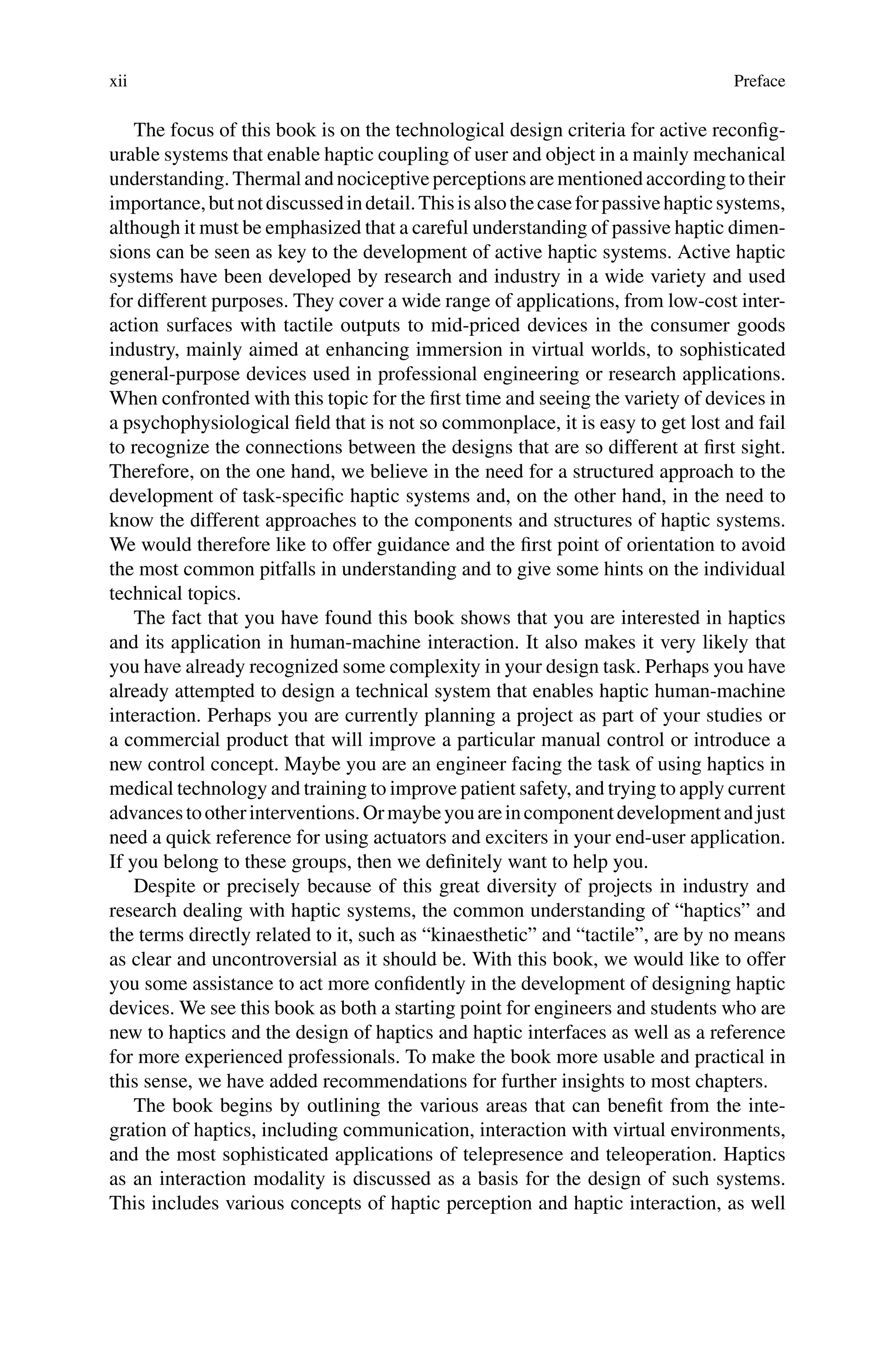xii Preface
The focus of this book is on the technological design criteria for active reconfig-
urable systems that enable haptic coupling of user and object in a mainly mechanical
understanding. Thermal and nociceptive perceptions are mentioned according to their
importance,butnotdiscussedindetail.Thisisalsothecaseforpassivehapticsystems,
although it must be emphasized that a careful understanding of passive haptic dimen-
sions can be seen as key to the development of active haptic systems. Active haptic
systems have been developed by research and industry in a wide variety and used
for different purposes. They cover a wide range of applications, from low-cost inter-
action surfaces with tactile outputs to mid-priced devices in the consumer goods
industry, mainly aimed at enhancing immersion in virtual worlds, to sophisticated
general-purpose devices used in professional engineering or research applications.
When confronted with this topic for the first time and seeing the variety of devices in
a psychophysiological field that is not so commonplace, it is easy to get lost and fail
to recognize the connections between the designs that are so different at first sight.
Therefore, on the one hand, we believe in the need for a structured approach to the
development of task-specific haptic systems and, on the other hand, in the need to
know the different approaches to the components and structures of haptic systems.
We would therefore like to offer guidance and the first point of orientation to avoid
the most common pitfalls in understanding and to give some hints on the individual
technical topics.
The fact that you have found this book shows that you are interested in haptics
and its application in human-machine interaction. It also makes it very likely that
you have already recognized some complexity in your design task. Perhaps you have
already attempted to design a technical system that enables haptic human-machine
interaction. Perhaps you are currently planning a project as part of your studies or
a commercial product that will improve a particular manual control or introduce a
new control concept. Maybe you are an engineer facing the task of using haptics in
medical technology and training to improve patient safety, and trying to apply current
advancestootherinterventions.Ormaybeyouareincomponentdevelopmentandjust
need a quick reference for using actuators and exciters in your end-user application.
If you belong to these groups, then we definitely want to help you.
Despite or precisely because of this great diversity of projects in industry and
research dealing with haptic systems, the common understanding of “haptics” and
the terms directly related to it, such as “kinaesthetic” and “tactile”, are by no means
as clear and uncontroversial as it should be. With this book, we would like to offer
you some assistance to act more confidently in the development of designing haptic
devices. We see this book as both a starting point for engineers and students who are
new to haptics and the design of haptics and haptic interfaces as well as a reference
for more experienced professionals. To make the book more usable and practical in
this sense, we have added recommendations for further insights to most chapters.
The book begins by outlining the various areas that can benefit from the inte-
gration of haptics, including communication, interaction with virtual environments,
and the most sophisticated applications of telepresence and teleoperation. Haptics
as an interaction modality is discussed as a basis for the design of such systems.
This includes various concepts of haptic perception and haptic interaction, as well
 