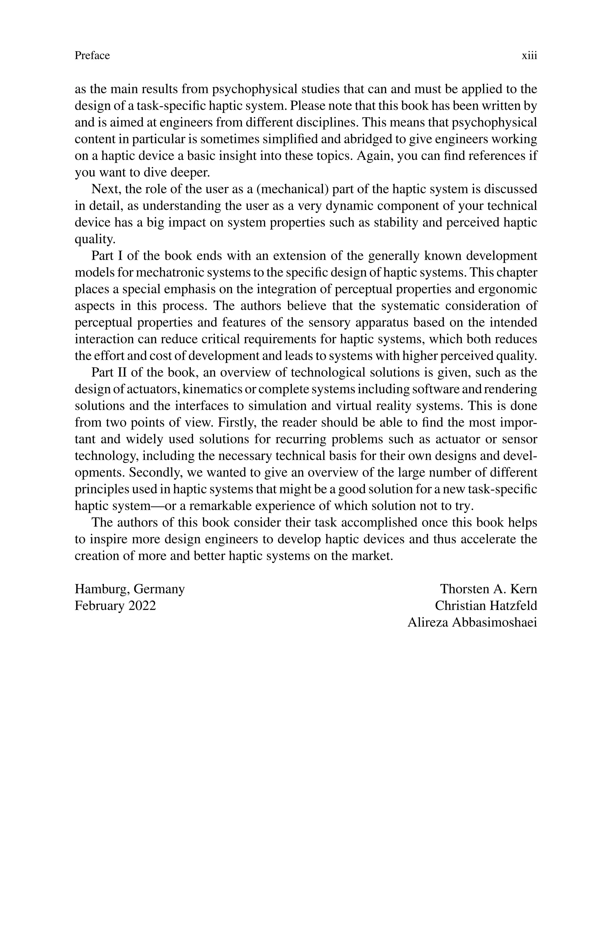 Preface xiii
as the main results from psychophysical studies that can and must be applied to the
design of a task-specific haptic system. Please note that this book has been written by
and is aimed at engineers from different disciplines. This means that psychophysical
content in particular is sometimes simplified and abridged to give engineers working
on a haptic device a basic insight into these topics. Again, you can find references if
you want to dive deeper.
Next, the role of the user as a (mechanical) part of the haptic system is discussed
in detail, as understanding the user as a very dynamic component of your technical
device has a big impact on system properties such as stability and perceived haptic
quality.
Part I of the book ends with an extension of the generally known development
models for mechatronic systems to the specific design of haptic systems. This chapter
places a special emphasis on the integration of perceptual properties and ergonomic
aspects in this process. The authors believe that the systematic consideration of
perceptual properties and features of the sensory apparatus based on the intended
interaction can reduce critical requirements for haptic systems, which both reduces
the effort and cost of development and leads to systems with higher perceived quality.
Part II of the book, an overview of technological solutions is given, such as the
designof actuators, kinematics or completesystems includingsoftwareandrendering
solutions and the interfaces to simulation and virtual reality systems. This is done
from two points of view. Firstly, the reader should be able to find the most impor-
tant and widely used solutions for recurring problems such as actuator or sensor
technology, including the necessary technical basis for their own designs and devel-
opments. Secondly, we wanted to give an overview of the large number of different
principles used in haptic systems that might be a good solution for a new task-specific
haptic system—or a remarkable experience of which solution not to try.
The authors of this book consider their task accomplished once this book helps
to inspire more design engineers to develop haptic devices and thus accelerate the
creation of more and better haptic systems on the market.
Hamburg, Germany
February 2022
Thorsten A. Kern
Christian Hatzfeld
Alireza Abbasimoshaei
 