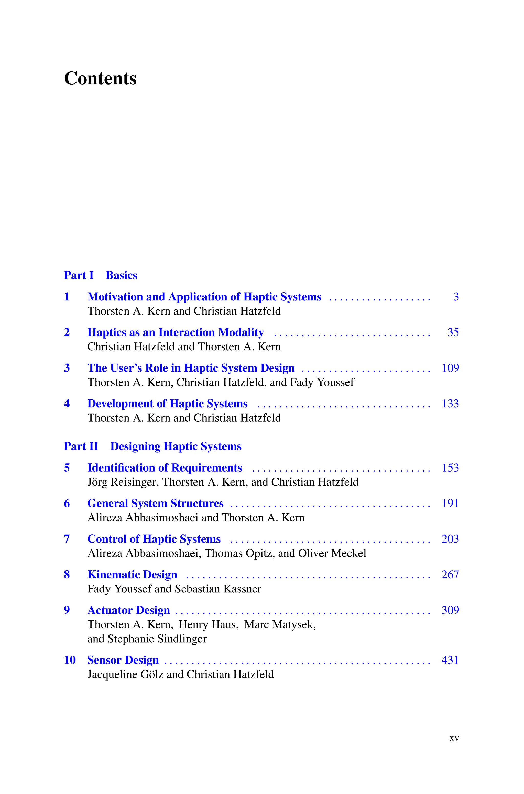 Contents
Part I Basics
1 Motivation and Application of Haptic Systems . . . . . . . . . . . . . . . . . . . 3
Thorsten A. Kern and Christian Hatzfeld
2 Haptics as an Interaction Modality . . . . . . . . . . . . . . . . . . . . . . . . . . . . . 35
Christian Hatzfeld and Thorsten A. Kern
3 The User’s Role in Haptic System Design . . . . . . . . . . . . . . . . . . . . . . . . 109
Thorsten A. Kern, Christian Hatzfeld, and Fady Youssef
4 Development of Haptic Systems . . . . . . . . . . . . . . . . . . . . . . . . . . . . . . . . 133
Thorsten A. Kern and Christian Hatzfeld
Part II Designing Haptic Systems
5 Identification of Requirements . . . . . . . . . . . . . . . . . . . . . . . . . . . . . . . . . 153
Jörg Reisinger, Thorsten A. Kern, and Christian Hatzfeld
6 General System Structures . . . . . . . . . . . . . . . . . . . . . . . . . . . . . . . . . . . . . 191
Alireza Abbasimoshaei and Thorsten A. Kern
7 Control of Haptic Systems . . . . . . . . . . . . . . . . . . . . . . . . . . . . . . . . . . . . . 203
Alireza Abbasimoshaei, Thomas Opitz, and Oliver Meckel
8 Kinematic Design . . . . . . . . . . . . . . . . . . . . . . . . . . . . . . . . . . . . . . . . . . . . . 267
Fady Youssef and Sebastian Kassner
9 Actuator Design . . . . . . . . . . . . . . . . . . . . . . . . . . . . . . . . . . . . . . . . . . . . . . . 309
Thorsten A. Kern, Henry Haus, Marc Matysek,
and Stephanie Sindlinger
10 Sensor Design . . . . . . . . . . . . . . . . . . . . . . . . . . . . . . . . . . . . . . . . . . . . . . . . . 431
Jacqueline Gölz and Christian Hatzfeld
xv
 