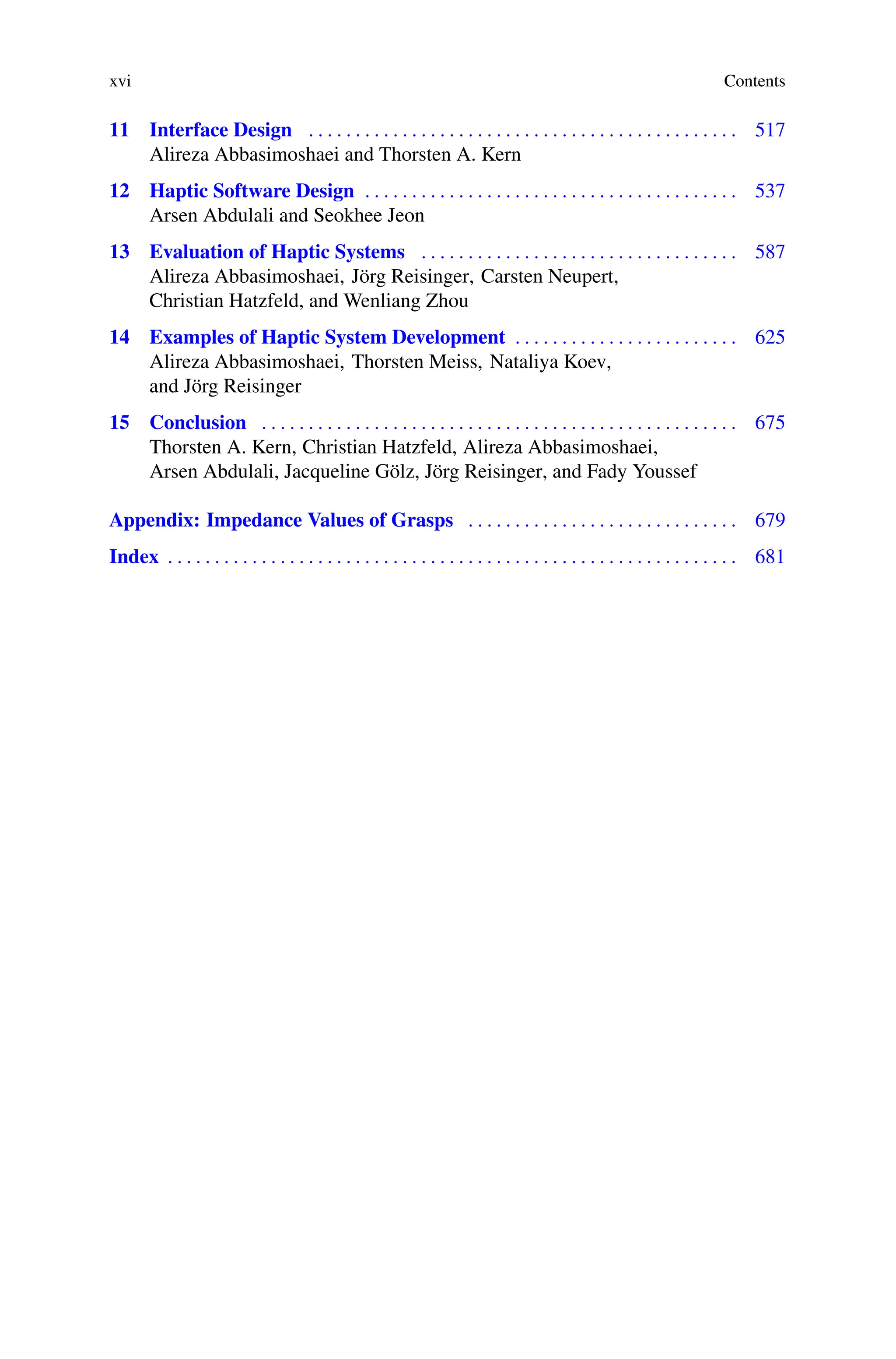 xvi Contents
11 Interface Design . . . . . . . . . . . . . . . . . . . . . . . . . . . . . . . . . . . . . . . . . . . . . . 517
Alireza Abbasimoshaei and Thorsten A. Kern
12 Haptic Software Design . . . . . . . . . . . . . . . . . . . . . . . . . . . . . . . . . . . . . . . . 537
Arsen Abdulali and Seokhee Jeon
13 Evaluation of Haptic Systems . . . . . . . . . . . . . . . . . . . . . . . . . . . . . . . . . . 587
Alireza Abbasimoshaei, Jörg Reisinger, Carsten Neupert,
Christian Hatzfeld, and Wenliang Zhou
14 Examples of Haptic System Development . . . . . . . . . . . . . . . . . . . . . . . . 625
Alireza Abbasimoshaei, Thorsten Meiss, Nataliya Koev,
and Jörg Reisinger
15 Conclusion . . . . . . . . . . . . . . . . . . . . . . . . . . . . . . . . . . . . . . . . . . . . . . . . . . . 675
Thorsten A. Kern, Christian Hatzfeld, Alireza Abbasimoshaei,
Arsen Abdulali, Jacqueline Gölz, Jörg Reisinger, and Fady Youssef
Appendix: Impedance Values of Grasps . . . . . . . . . . . . . . . . . . . . . . . . . . . . . 679
Index . . . . . . . . . . . . . . . . . . . . . . . . . . . . . . . . . . . . . . . . . . . . . . . . . . . . . . . . . . . . . 681
 