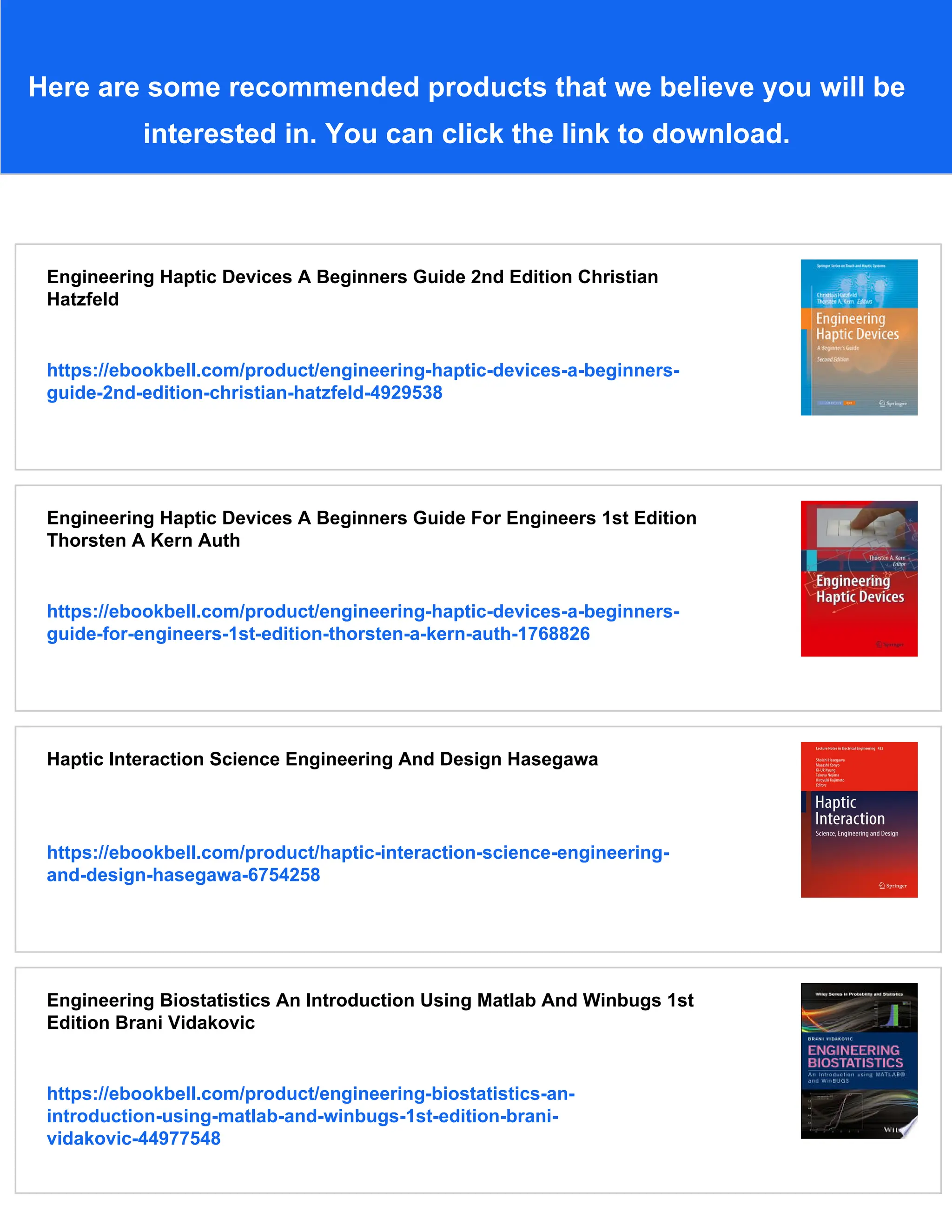 Here are some recommended products that we believe you will be
interested in. You can click the link to download.
Engineering Haptic Devices A Beginners Guide 2nd Edition Christian
Hatzfeld
https://ebookbell.com/product/engineering-haptic-devices-a-beginners-
guide-2nd-edition-christian-hatzfeld-4929538
Engineering Haptic Devices A Beginners Guide For Engineers 1st Edition
Thorsten A Kern Auth
https://ebookbell.com/product/engineering-haptic-devices-a-beginners-
guide-for-engineers-1st-edition-thorsten-a-kern-auth-1768826
Haptic Interaction Science Engineering And Design Hasegawa
https://ebookbell.com/product/haptic-interaction-science-engineering-
and-design-hasegawa-6754258
Engineering Biostatistics An Introduction Using Matlab And Winbugs 1st
Edition Brani Vidakovic
https://ebookbell.com/product/engineering-biostatistics-an-
introduction-using-matlab-and-winbugs-1st-edition-brani-
vidakovic-44977548
 