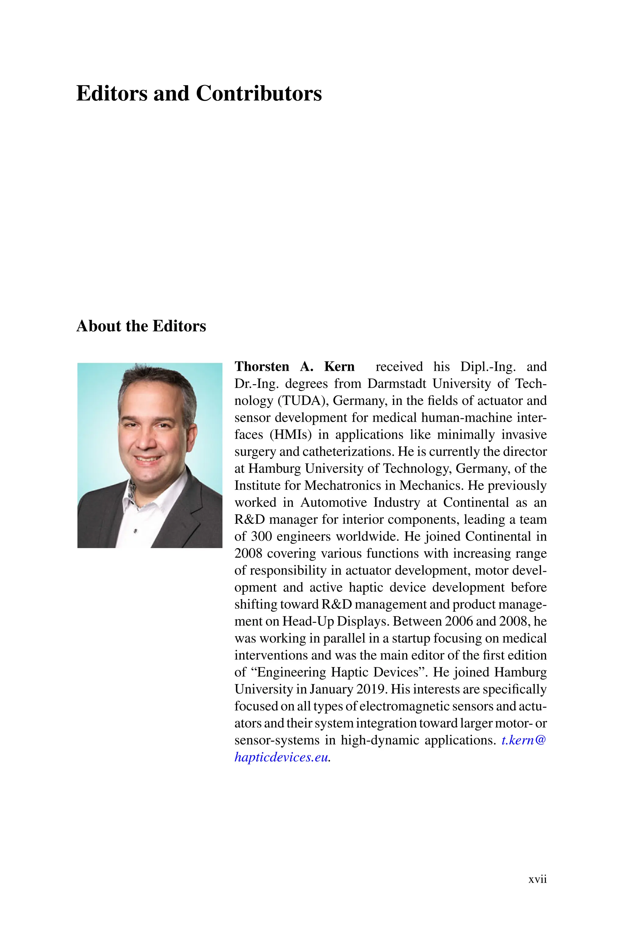 Editors and Contributors
About the Editors
Thorsten A. Kern received his Dipl.-Ing. and
Dr.-Ing. degrees from Darmstadt University of Tech-
nology (TUDA), Germany, in the fields of actuator and
sensor development for medical human-machine inter-
faces (HMIs) in applications like minimally invasive
surgery and catheterizations. He is currently the director
at Hamburg University of Technology, Germany, of the
Institute for Mechatronics in Mechanics. He previously
worked in Automotive Industry at Continental as an
R&D manager for interior components, leading a team
of 300 engineers worldwide. He joined Continental in
2008 covering various functions with increasing range
of responsibility in actuator development, motor devel-
opment and active haptic device development before
shifting toward R&D management and product manage-
ment on Head-Up Displays. Between 2006 and 2008, he
was working in parallel in a startup focusing on medical
interventions and was the main editor of the first edition
of “Engineering Haptic Devices”. He joined Hamburg
University in January 2019. His interests are specifically
focused on all types of electromagnetic sensors and actu-
atorsandtheirsystemintegrationtowardlargermotor-or
sensor-systems in high-dynamic applications. t.kern@
hapticdevices.eu.
xvii
 
