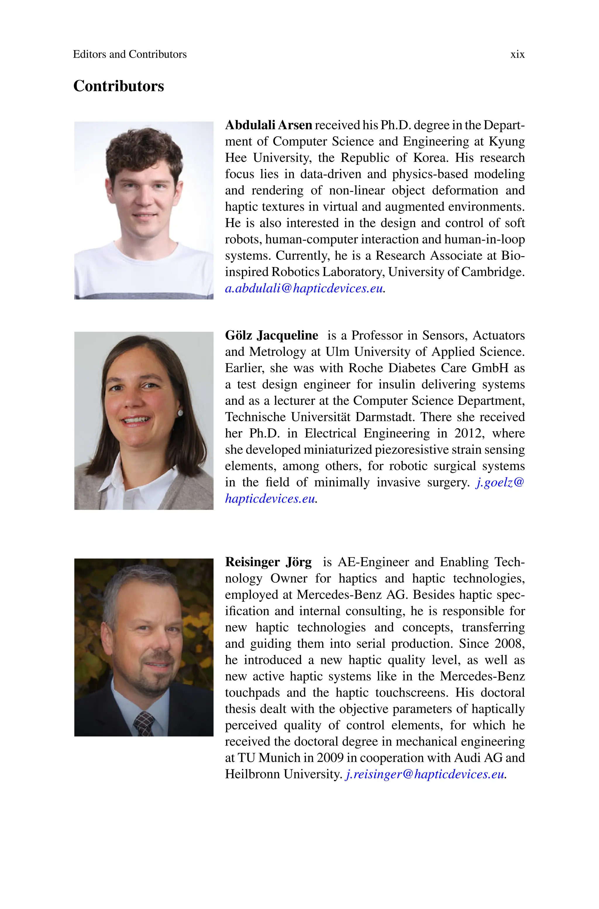 Editors and Contributors xix
Contributors
Abdulali Arsen received his Ph.D. degree in the Depart-
ment of Computer Science and Engineering at Kyung
Hee University, the Republic of Korea. His research
focus lies in data-driven and physics-based modeling
and rendering of non-linear object deformation and
haptic textures in virtual and augmented environments.
He is also interested in the design and control of soft
robots, human-computer interaction and human-in-loop
systems. Currently, he is a Research Associate at Bio-
inspired Robotics Laboratory, University of Cambridge.
a.abdulali@hapticdevices.eu.
Gölz Jacqueline is a Professor in Sensors, Actuators
and Metrology at Ulm University of Applied Science.
Earlier, she was with Roche Diabetes Care GmbH as
a test design engineer for insulin delivering systems
and as a lecturer at the Computer Science Department,
Technische Universität Darmstadt. There she received
her Ph.D. in Electrical Engineering in 2012, where
she developed miniaturized piezoresistive strain sensing
elements, among others, for robotic surgical systems
in the field of minimally invasive surgery. j.goelz@
hapticdevices.eu.
Reisinger Jörg is AE-Engineer and Enabling Tech-
nology Owner for haptics and haptic technologies,
employed at Mercedes-Benz AG. Besides haptic spec-
ification and internal consulting, he is responsible for
new haptic technologies and concepts, transferring
and guiding them into serial production. Since 2008,
he introduced a new haptic quality level, as well as
new active haptic systems like in the Mercedes-Benz
touchpads and the haptic touchscreens. His doctoral
thesis dealt with the objective parameters of haptically
perceived quality of control elements, for which he
received the doctoral degree in mechanical engineering
at TU Munich in 2009 in cooperation with Audi AG and
Heilbronn University. j.reisinger@hapticdevices.eu.
 