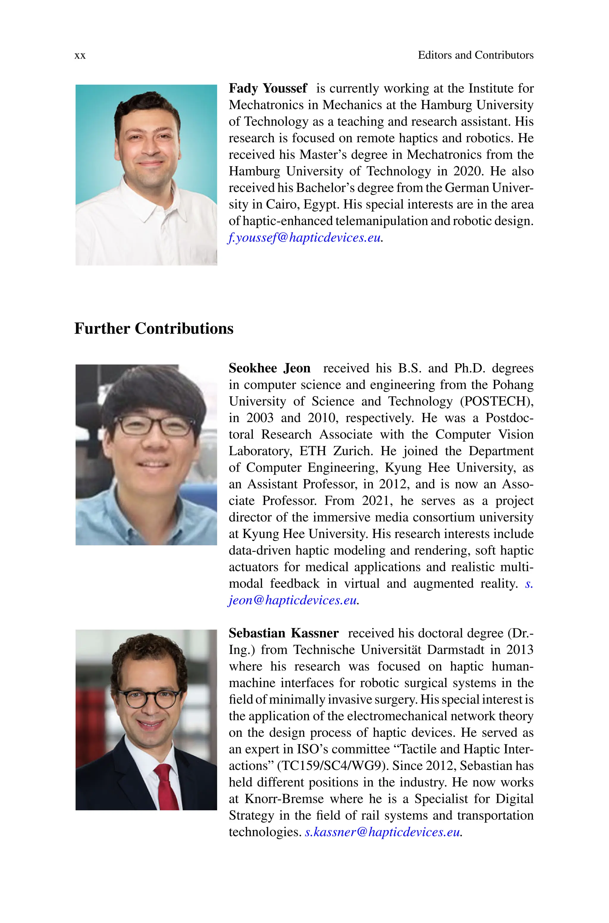 xx Editors and Contributors
Fady Youssef is currently working at the Institute for
Mechatronics in Mechanics at the Hamburg University
of Technology as a teaching and research assistant. His
research is focused on remote haptics and robotics. He
received his Master’s degree in Mechatronics from the
Hamburg University of Technology in 2020. He also
received his Bachelor’s degree from the German Univer-
sity in Cairo, Egypt. His special interests are in the area
of haptic-enhanced telemanipulation and robotic design.
f.youssef@hapticdevices.eu.
Further Contributions
Seokhee Jeon received his B.S. and Ph.D. degrees
in computer science and engineering from the Pohang
University of Science and Technology (POSTECH),
in 2003 and 2010, respectively. He was a Postdoc-
toral Research Associate with the Computer Vision
Laboratory, ETH Zurich. He joined the Department
of Computer Engineering, Kyung Hee University, as
an Assistant Professor, in 2012, and is now an Asso-
ciate Professor. From 2021, he serves as a project
director of the immersive media consortium university
at Kyung Hee University. His research interests include
data-driven haptic modeling and rendering, soft haptic
actuators for medical applications and realistic multi-
modal feedback in virtual and augmented reality. s.
jeon@hapticdevices.eu.
Sebastian Kassner received his doctoral degree (Dr.-
Ing.) from Technische Universität Darmstadt in 2013
where his research was focused on haptic human-
machine interfaces for robotic surgical systems in the
field of minimally invasive surgery. His special interest is
the application of the electromechanical network theory
on the design process of haptic devices. He served as
an expert in ISO’s committee “Tactile and Haptic Inter-
actions” (TC159/SC4/WG9). Since 2012, Sebastian has
held different positions in the industry. He now works
at Knorr-Bremse where he is a Specialist for Digital
Strategy in the field of rail systems and transportation
technologies. s.kassner@hapticdevices.eu.
 