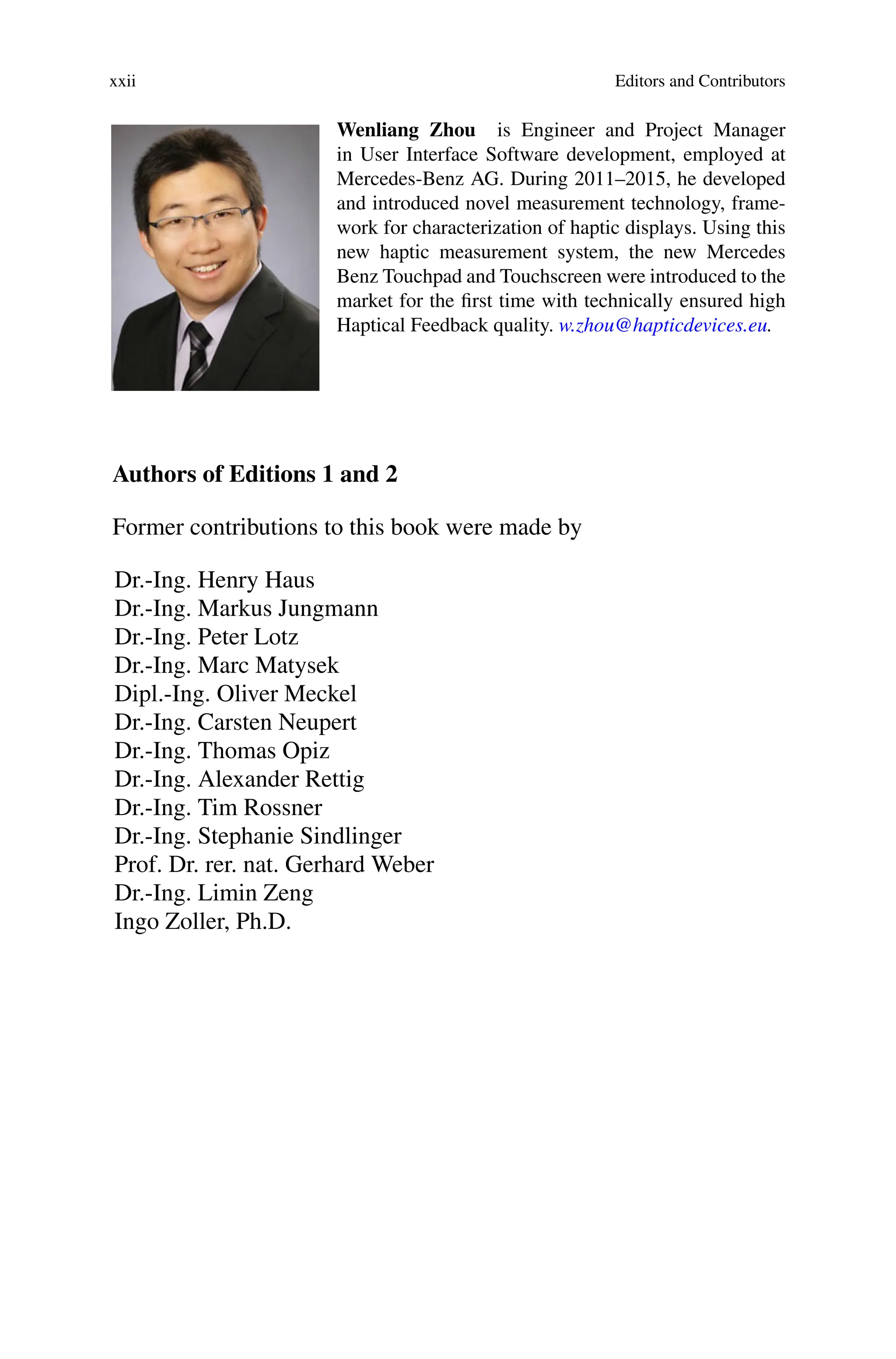 xxii Editors and Contributors
Wenliang Zhou is Engineer and Project Manager
in User Interface Software development, employed at
Mercedes-Benz AG. During 2011–2015, he developed
and introduced novel measurement technology, frame-
work for characterization of haptic displays. Using this
new haptic measurement system, the new Mercedes
Benz Touchpad and Touchscreen were introduced to the
market for the first time with technically ensured high
Haptical Feedback quality. w.zhou@hapticdevices.eu.
Authors of Editions 1 and 2
Former contributions to this book were made by
Dr.-Ing. Henry Haus
Dr.-Ing. Markus Jungmann
Dr.-Ing. Peter Lotz
Dr.-Ing. Marc Matysek
Dipl.-Ing. Oliver Meckel
Dr.-Ing. Carsten Neupert
Dr.-Ing. Thomas Opiz
Dr.-Ing. Alexander Rettig
Dr.-Ing. Tim Rossner
Dr.-Ing. Stephanie Sindlinger
Prof. Dr. rer. nat. Gerhard Weber
Dr.-Ing. Limin Zeng
Ingo Zoller, Ph.D.
 