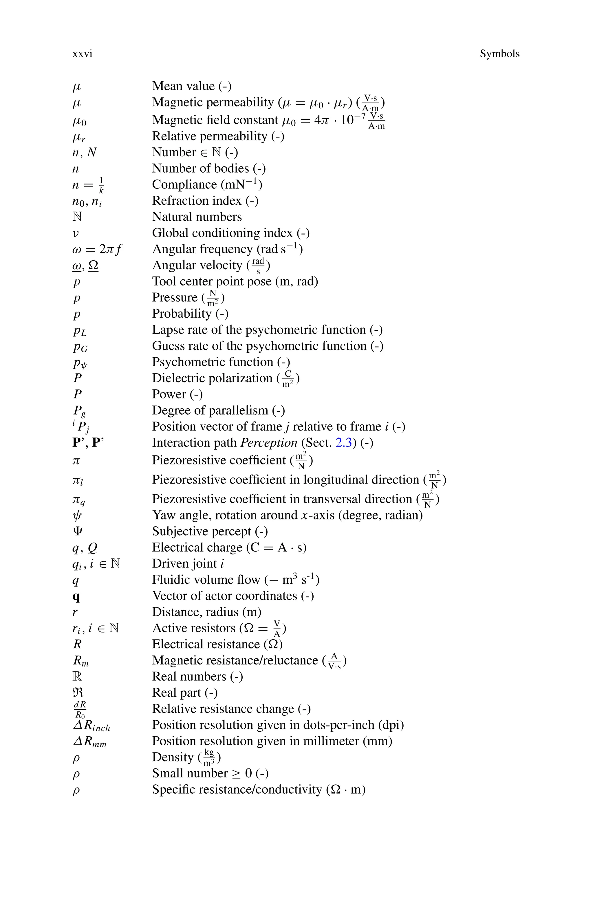 xxvi Symbols
μ Mean value (-)
μ Magnetic permeability (μ = μ0 · μr ) ( V·s
A·m
)
μ0 Magnetic field constant μ0 = 4π · 10−7 V·s
A·m
μr Relative permeability (-)
n, N Number ∈ N (-)
n Number of bodies (-)
n = 1
k
Compliance (mN−1
)
n0, ni Refraction index (-)
N Natural numbers
ν Global conditioning index (-)
ω = 2π f Angular frequency (rad s−1
)
ω,  Angular velocity (rad
s
)
p Tool center point pose (m, rad)
p Pressure ( N
m2 )
p Probability (-)
pL Lapse rate of the psychometric function (-)
pG Guess rate of the psychometric function (-)
pψ Psychometric function (-)
P Dielectric polarization ( C
m2 )
P Power (-)
Pg Degree of parallelism (-)
i
Pj Position vector of frame j relative to frame i (-)
P’, P’ Interaction path Perception (Sect. 2.3) (-)
π Piezoresistive coefficient (m2
N
)
πl Piezoresistive coefficient in longitudinal direction (m2
N
)
πq Piezoresistive coefficient in transversal direction (m2
N
)
ψ Yaw angle, rotation around x-axis (degree, radian)
 Subjective percept (-)
q, Q Electrical charge (C = A · s)
qi , i ∈ N Driven joint i
q Fluidic volume flow (− m3
s-1
)
q Vector of actor coordinates (-)
r Distance, radius (m)
ri , i ∈ N Active resistors ( = V
A
)
R Electrical resistance ()
Rm Magnetic resistance/reluctance ( A
V·s
)
R Real numbers (-)
R Real part (-)
d R
R0
Relative resistance change (-)
ΔRinch Position resolution given in dots-per-inch (dpi)
ΔRmm Position resolution given in millimeter (mm)
ρ Density ( kg
m3 )
ρ Small number ≥ 0 (-)
ρ Specific resistance/conductivity ( · m)
 