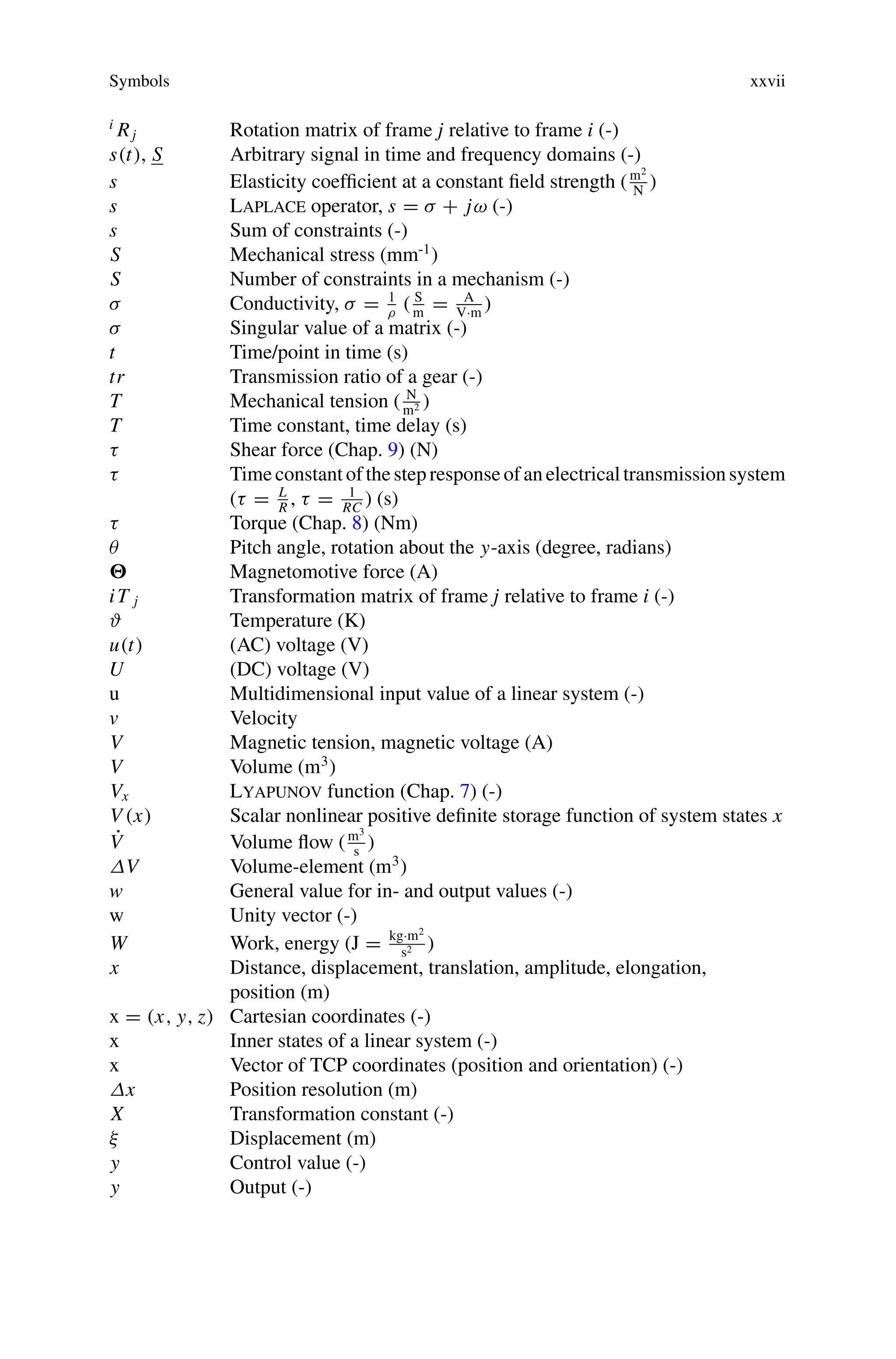 Symbols xxvii
i
Rj Rotation matrix of frame j relative to frame i (-)
s(t), S Arbitrary signal in time and frequency domains (-)
s Elasticity coefficient at a constant field strength (m2
N
)
s Laplace operator, s = σ + jω (-)
s Sum of constraints (-)
S Mechanical stress (mm-1
)
S Number of constraints in a mechanism (-)
σ Conductivity, σ = 1
ρ
( S
m
= A
V·m
)
σ Singular value of a matrix (-)
t Time/point in time (s)
tr Transmission ratio of a gear (-)
T Mechanical tension ( N
m2 )
T Time constant, time delay (s)
τ Shear force (Chap. 9) (N)
τ Timeconstant of thestepresponseof anelectrical transmissionsystem
(τ = L
R
, τ = 1
RC
) (s)
τ Torque (Chap. 8) (Nm)
θ Pitch angle, rotation about the y-axis (degree, radians)
 Magnetomotive force (A)
iT j Transformation matrix of frame j relative to frame i (-)
ϑ Temperature (K)
u(t) (AC) voltage (V)
U (DC) voltage (V)
u Multidimensional input value of a linear system (-)
v Velocity
V Magnetic tension, magnetic voltage (A)
V Volume (m3
)
Vx Lyapunov function (Chap. 7) (-)
V (x) Scalar nonlinear positive definite storage function of system states x
V̇ Volume flow (m3
s
)
ΔV Volume-element (m3
)
w General value for in- and output values (-)
w Unity vector (-)
W Work, energy (J = kg·m2
s2 )
x Distance, displacement, translation, amplitude, elongation,
position (m)
x = (x, y, z) Cartesian coordinates (-)
x Inner states of a linear system (-)
x Vector of TCP coordinates (position and orientation) (-)
Δx Position resolution (m)
X Transformation constant (-)
ξ Displacement (m)
y Control value (-)
y Output (-)
 