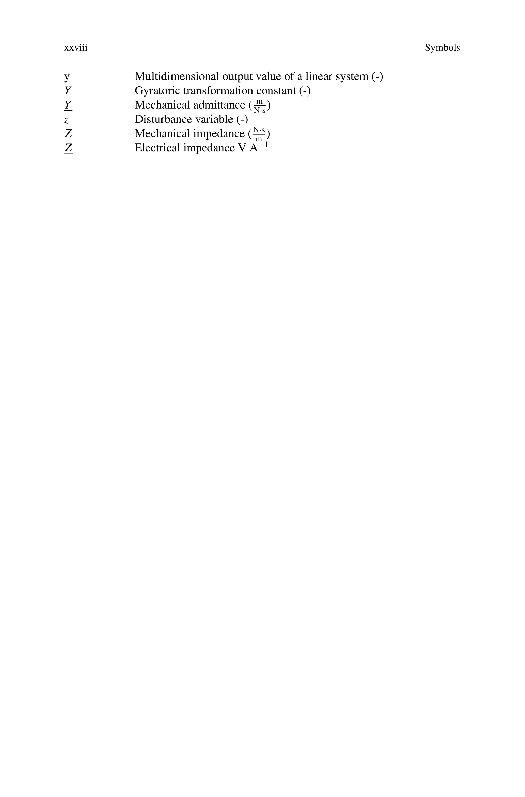 xxviii Symbols
y Multidimensional output value of a linear system (-)
Y Gyratoric transformation constant (-)
Y Mechanical admittance ( m
N·s
)
z Disturbance variable (-)
Z Mechanical impedance (N·s
m
)
Z Electrical impedance V A−1
 