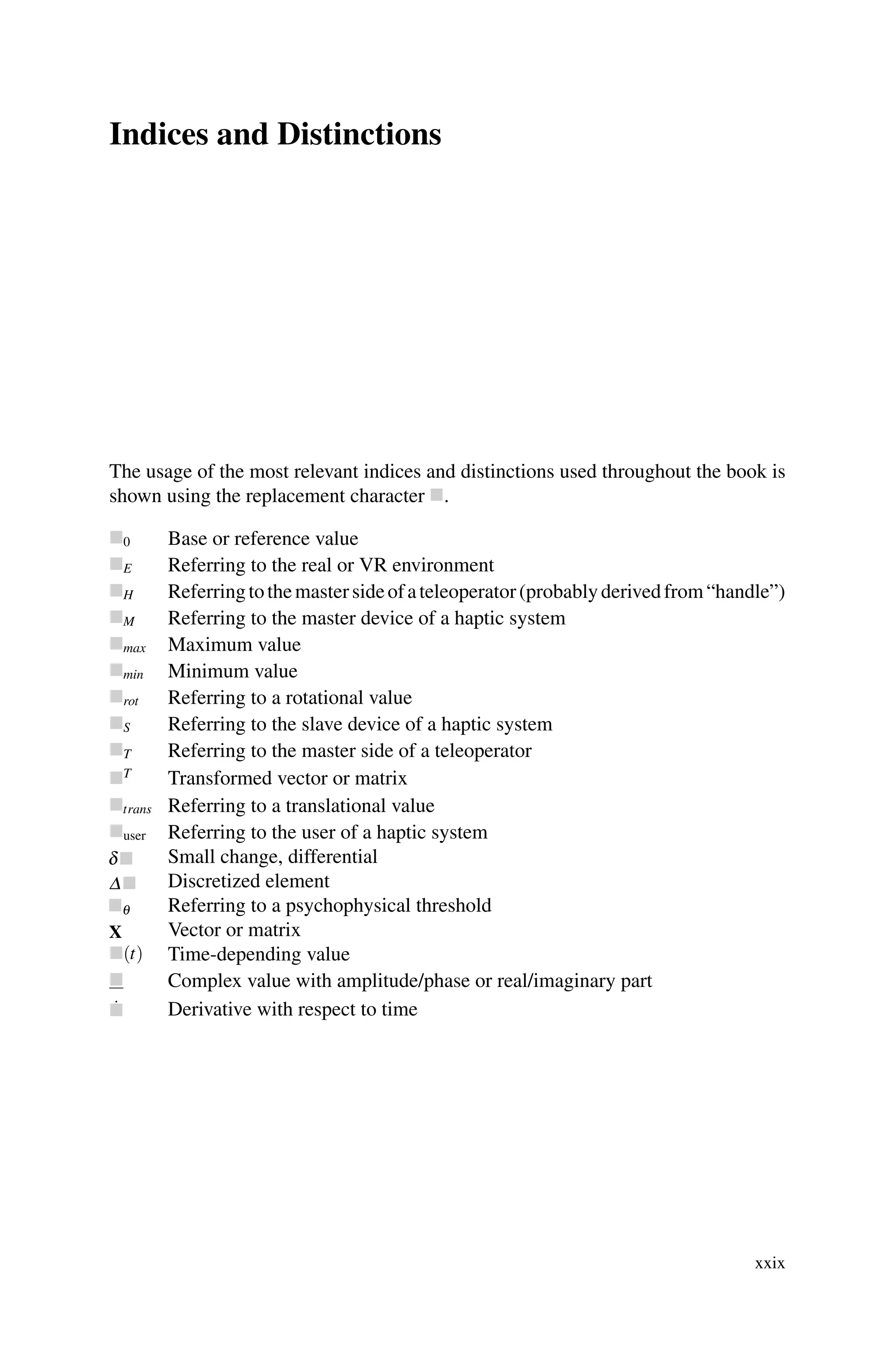 Indices and Distinctions
The usage of the most relevant indices and distinctions used throughout the book is
shown using the replacement character .
0 Base or reference value
E Referring to the real or VR environment
H Referringtothemastersideofateleoperator(probablyderivedfrom“handle”)
M Referring to the master device of a haptic system
max Maximum value
min Minimum value
rot Referring to a rotational value
S Referring to the slave device of a haptic system
T Referring to the master side of a teleoperator
T
Transformed vector or matrix
trans Referring to a translational value
user Referring to the user of a haptic system
Small change, differential
Discretized element
Referring to a psychophysical threshold
Vector or matrix
(t) Time-depending value
 Complex value with amplitude/phase or real/imaginary part
˙
 Derivative with respect to time
xxix
 