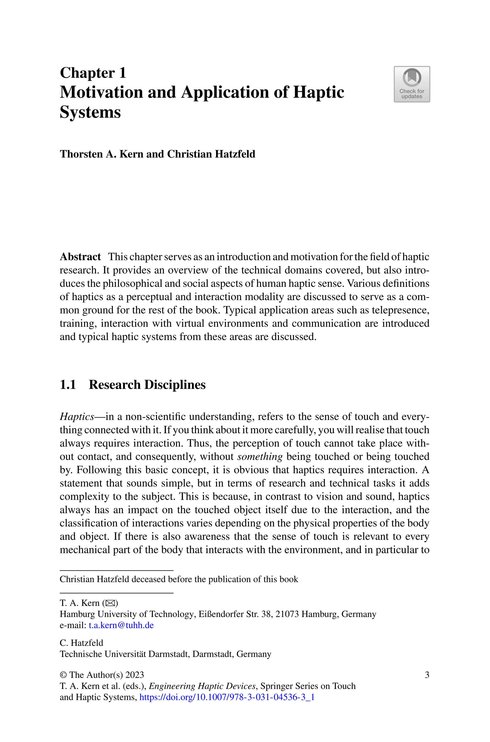 Chapter 1
Motivation and Application of Haptic
Systems
Thorsten A. Kern and Christian Hatzfeld
Abstract This chapter serves as an introduction and motivation for the field of haptic
research. It provides an overview of the technical domains covered, but also intro-
duces the philosophical and social aspects of human haptic sense. Various definitions
of haptics as a perceptual and interaction modality are discussed to serve as a com-
mon ground for the rest of the book. Typical application areas such as telepresence,
training, interaction with virtual environments and communication are introduced
and typical haptic systems from these areas are discussed.
1.1 Research Disciplines
Haptics—in a non-scientific understanding, refers to the sense of touch and every-
thing connected with it. If you think about it more carefully, you will realise that touch
always requires interaction. Thus, the perception of touch cannot take place with-
out contact, and consequently, without something being touched or being touched
by. Following this basic concept, it is obvious that haptics requires interaction. A
statement that sounds simple, but in terms of research and technical tasks it adds
complexity to the subject. This is because, in contrast to vision and sound, haptics
always has an impact on the touched object itself due to the interaction, and the
classification of interactions varies depending on the physical properties of the body
and object. If there is also awareness that the sense of touch is relevant to every
mechanical part of the body that interacts with the environment, and in particular to
Christian Hatzfeld deceased before the publication of this book
T. A. Kern (B)
Hamburg University of Technology, Eißendorfer Str. 38, 21073 Hamburg, Germany
e-mail: t.a.kern@tuhh.de
C. Hatzfeld
Technische Universität Darmstadt, Darmstadt, Germany
© The Author(s) 2023
T. A. Kern et al. (eds.), Engineering Haptic Devices, Springer Series on Touch
and Haptic Systems, https://doi.org/10.1007/978-3-031-04536-3_1
3
 