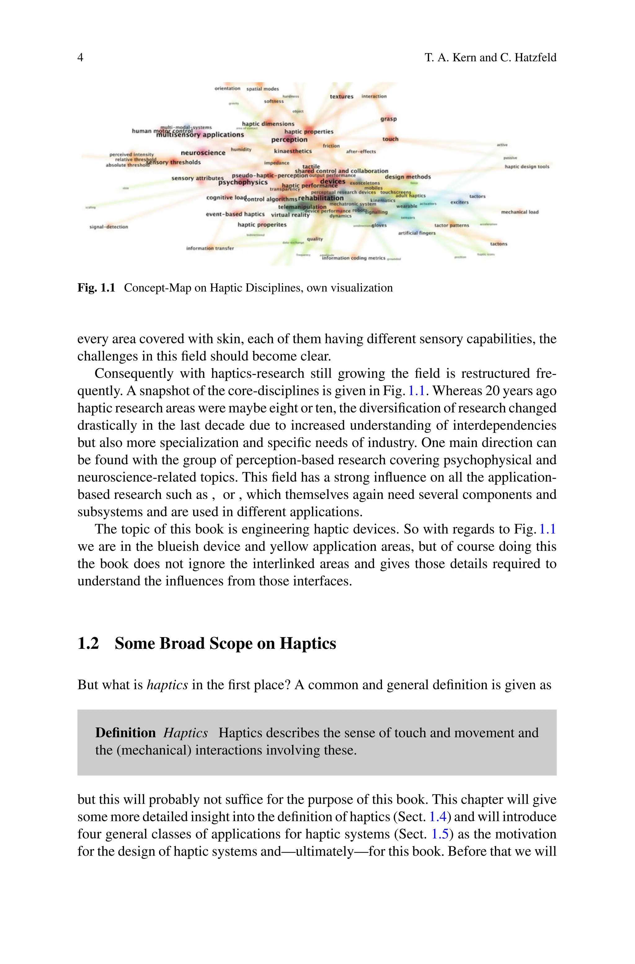 4 T. A. Kern and C. Hatzfeld
Fig. 1.1 Concept-Map on Haptic Disciplines, own visualization
every area covered with skin, each of them having different sensory capabilities, the
challenges in this field should become clear.
Consequently with haptics-research still growing the field is restructured fre-
quently. A snapshot of the core-disciplines is given in Fig.1.1. Whereas 20 years ago
haptic research areas were maybe eight or ten, the diversification of research changed
drastically in the last decade due to increased understanding of interdependencies
but also more specialization and specific needs of industry. One main direction can
be found with the group of perception-based research covering psychophysical and
neuroscience-related topics. This field has a strong influence on all the application-
based research such as , or , which themselves again need several components and
subsystems and are used in different applications.
The topic of this book is engineering haptic devices. So with regards to Fig.1.1
we are in the blueish device and yellow application areas, but of course doing this
the book does not ignore the interlinked areas and gives those details required to
understand the influences from those interfaces.
1.2 Some Broad Scope on Haptics
But what is haptics in the first place? A common and general definition is given as
Definition Haptics Haptics describes the sense of touch and movement and
the (mechanical) interactions involving these.
but this will probably not suffice for the purpose of this book. This chapter will give
some more detailed insight into the definition of haptics (Sect. 1.4) and will introduce
four general classes of applications for haptic systems (Sect. 1.5) as the motivation
for the design of haptic systems and—ultimately—for this book. Before that we will
 