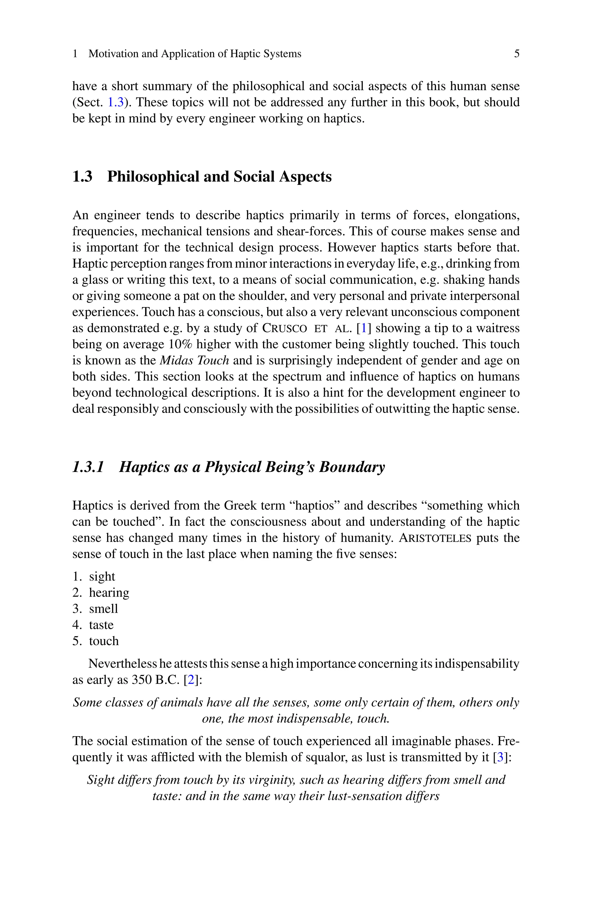 1 Motivation and Application of Haptic Systems 5
have a short summary of the philosophical and social aspects of this human sense
(Sect. 1.3). These topics will not be addressed any further in this book, but should
be kept in mind by every engineer working on haptics.
1.3 Philosophical and Social Aspects
An engineer tends to describe haptics primarily in terms of forces, elongations,
frequencies, mechanical tensions and shear-forces. This of course makes sense and
is important for the technical design process. However haptics starts before that.
Haptic perception ranges from minor interactions in everyday life, e.g., drinking from
a glass or writing this text, to a means of social communication, e.g. shaking hands
or giving someone a pat on the shoulder, and very personal and private interpersonal
experiences. Touch has a conscious, but also a very relevant unconscious component
as demonstrated e.g. by a study of Crusco et al. [1] showing a tip to a waitress
being on average 10% higher with the customer being slightly touched. This touch
is known as the Midas Touch and is surprisingly independent of gender and age on
both sides. This section looks at the spectrum and influence of haptics on humans
beyond technological descriptions. It is also a hint for the development engineer to
deal responsibly and consciously with the possibilities of outwitting the haptic sense.
1.3.1 Haptics as a Physical Being’s Boundary
Haptics is derived from the Greek term “haptios” and describes “something which
can be touched”. In fact the consciousness about and understanding of the haptic
sense has changed many times in the history of humanity. Aristoteles puts the
sense of touch in the last place when naming the five senses:
1. sight
2. hearing
3. smell
4. taste
5. touch
Neverthelessheatteststhissenseahighimportanceconcerningitsindispensability
as early as 350 B.C. [2]:
Some classes of animals have all the senses, some only certain of them, others only
one, the most indispensable, touch.
The social estimation of the sense of touch experienced all imaginable phases. Fre-
quently it was afflicted with the blemish of squalor, as lust is transmitted by it [3]:
Sight differs from touch by its virginity, such as hearing differs from smell and
taste: and in the same way their lust-sensation differs
 