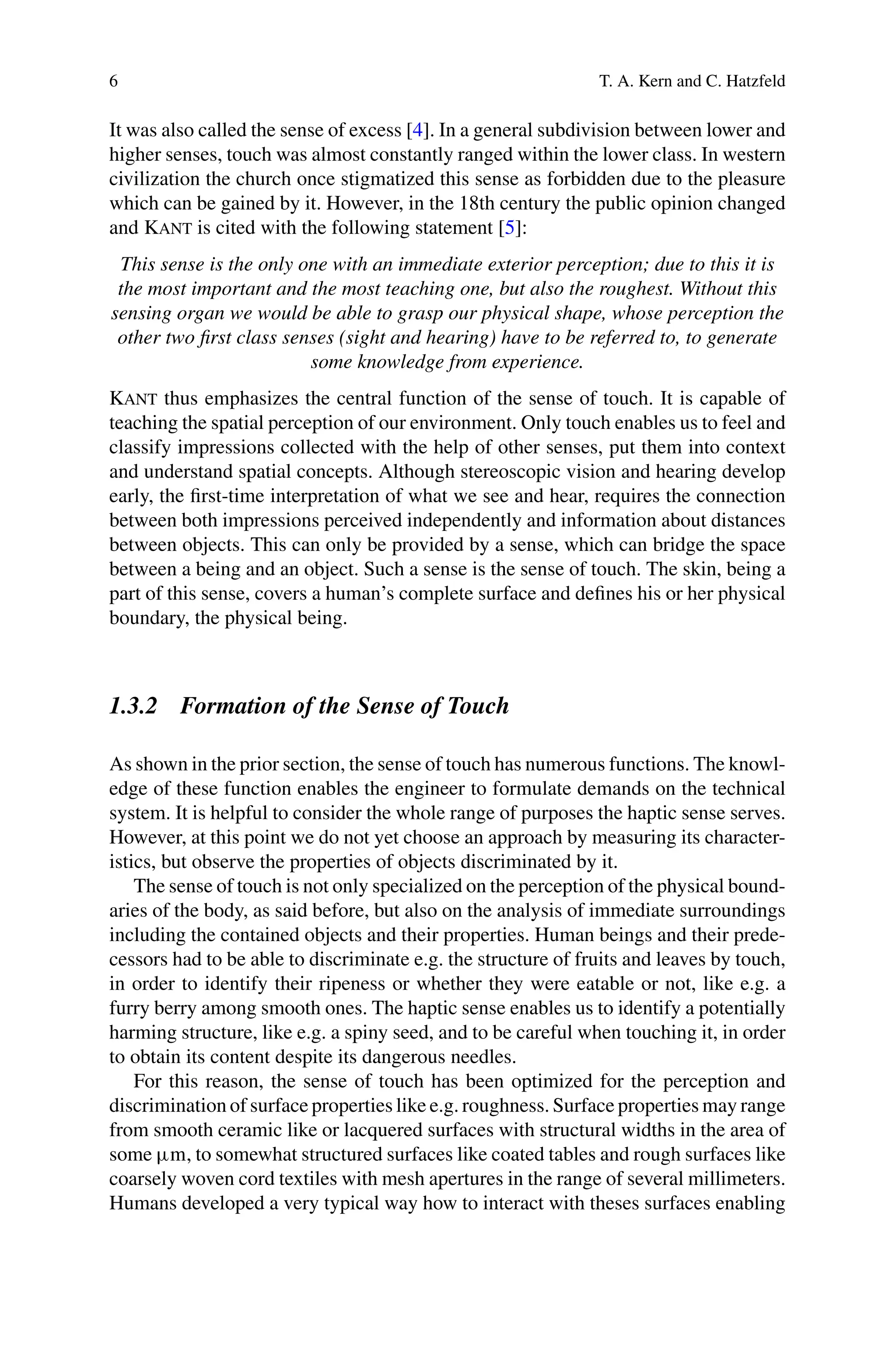 6 T. A. Kern and C. Hatzfeld
It was also called the sense of excess [4]. In a general subdivision between lower and
higher senses, touch was almost constantly ranged within the lower class. In western
civilization the church once stigmatized this sense as forbidden due to the pleasure
which can be gained by it. However, in the 18th century the public opinion changed
and Kant is cited with the following statement [5]:
This sense is the only one with an immediate exterior perception; due to this it is
the most important and the most teaching one, but also the roughest. Without this
sensing organ we would be able to grasp our physical shape, whose perception the
other two first class senses (sight and hearing) have to be referred to, to generate
some knowledge from experience.
Kant thus emphasizes the central function of the sense of touch. It is capable of
teaching the spatial perception of our environment. Only touch enables us to feel and
classify impressions collected with the help of other senses, put them into context
and understand spatial concepts. Although stereoscopic vision and hearing develop
early, the first-time interpretation of what we see and hear, requires the connection
between both impressions perceived independently and information about distances
between objects. This can only be provided by a sense, which can bridge the space
between a being and an object. Such a sense is the sense of touch. The skin, being a
part of this sense, covers a human’s complete surface and defines his or her physical
boundary, the physical being.
1.3.2 Formation of the Sense of Touch
As shown in the prior section, the sense of touch has numerous functions. The knowl-
edge of these function enables the engineer to formulate demands on the technical
system. It is helpful to consider the whole range of purposes the haptic sense serves.
However, at this point we do not yet choose an approach by measuring its character-
istics, but observe the properties of objects discriminated by it.
The sense of touch is not only specialized on the perception of the physical bound-
aries of the body, as said before, but also on the analysis of immediate surroundings
including the contained objects and their properties. Human beings and their prede-
cessors had to be able to discriminate e.g. the structure of fruits and leaves by touch,
in order to identify their ripeness or whether they were eatable or not, like e.g. a
furry berry among smooth ones. The haptic sense enables us to identify a potentially
harming structure, like e.g. a spiny seed, and to be careful when touching it, in order
to obtain its content despite its dangerous needles.
For this reason, the sense of touch has been optimized for the perception and
discrimination of surface properties like e.g. roughness. Surface properties may range
from smooth ceramic like or lacquered surfaces with structural widths in the area of
some µm, to somewhat structured surfaces like coated tables and rough surfaces like
coarsely woven cord textiles with mesh apertures in the range of several millimeters.
Humans developed a very typical way how to interact with theses surfaces enabling
 