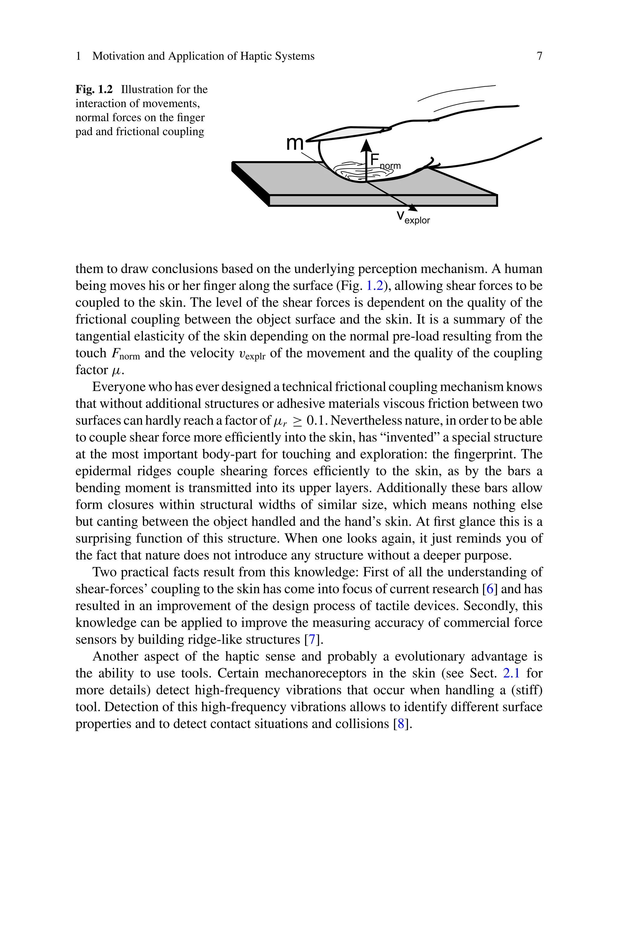 1 Motivation and Application of Haptic Systems 7
Fig. 1.2 Illustration for the
interaction of movements,
normal forces on the finger
pad and frictional coupling
them to draw conclusions based on the underlying perception mechanism. A human
being moves his or her finger along the surface (Fig. 1.2), allowing shear forces to be
coupled to the skin. The level of the shear forces is dependent on the quality of the
frictional coupling between the object surface and the skin. It is a summary of the
tangential elasticity of the skin depending on the normal pre-load resulting from the
touch Fnorm and the velocity vexplr of the movement and the quality of the coupling
factor μ.
Everyone who has ever designed a technical frictional coupling mechanism knows
that without additional structures or adhesive materials viscous friction between two
surfaces can hardly reach a factor of μr ≥ 0.1. Nevertheless nature, in order to be able
to couple shear force more efficiently into the skin, has “invented” a special structure
at the most important body-part for touching and exploration: the fingerprint. The
epidermal ridges couple shearing forces efficiently to the skin, as by the bars a
bending moment is transmitted into its upper layers. Additionally these bars allow
form closures within structural widths of similar size, which means nothing else
but canting between the object handled and the hand’s skin. At first glance this is a
surprising function of this structure. When one looks again, it just reminds you of
the fact that nature does not introduce any structure without a deeper purpose.
Two practical facts result from this knowledge: First of all the understanding of
shear-forces’ coupling to the skin has come into focus of current research [6] and has
resulted in an improvement of the design process of tactile devices. Secondly, this
knowledge can be applied to improve the measuring accuracy of commercial force
sensors by building ridge-like structures [7].
Another aspect of the haptic sense and probably a evolutionary advantage is
the ability to use tools. Certain mechanoreceptors in the skin (see Sect. 2.1 for
more details) detect high-frequency vibrations that occur when handling a (stiff)
tool. Detection of this high-frequency vibrations allows to identify different surface
properties and to detect contact situations and collisions [8].
 