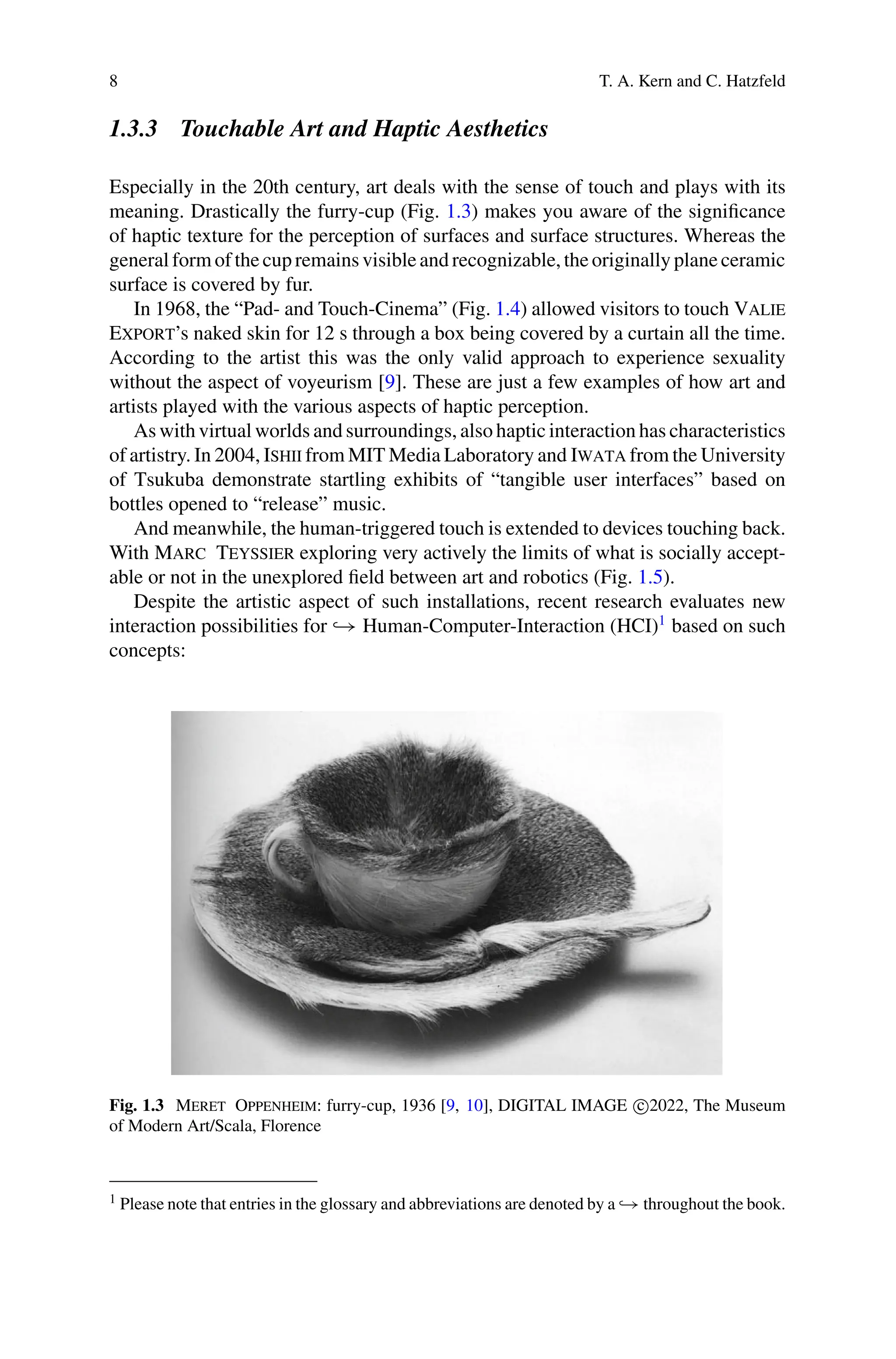 8 T. A. Kern and C. Hatzfeld
1.3.3 Touchable Art and Haptic Aesthetics
Especially in the 20th century, art deals with the sense of touch and plays with its
meaning. Drastically the furry-cup (Fig. 1.3) makes you aware of the significance
of haptic texture for the perception of surfaces and surface structures. Whereas the
general form of the cup remains visible and recognizable, the originally plane ceramic
surface is covered by fur.
In 1968, the “Pad- and Touch-Cinema” (Fig. 1.4) allowed visitors to touch Valie
Export’s naked skin for 12 s through a box being covered by a curtain all the time.
According to the artist this was the only valid approach to experience sexuality
without the aspect of voyeurism [9]. These are just a few examples of how art and
artists played with the various aspects of haptic perception.
As with virtual worlds and surroundings, also haptic interaction has characteristics
of artistry. In 2004, Ishii from MIT Media Laboratory and Iwata from the University
of Tsukuba demonstrate startling exhibits of “tangible user interfaces” based on
bottles opened to “release” music.
And meanwhile, the human-triggered touch is extended to devices touching back.
With Marc Teyssier exploring very actively the limits of what is socially accept-
able or not in the unexplored field between art and robotics (Fig. 1.5).
Despite the artistic aspect of such installations, recent research evaluates new
interaction possibilities for → Human-Computer-Interaction (HCI)1
based on such
concepts:
Fig. 1.3 Meret Oppenheim: furry-cup, 1936 [9, 10], DIGITAL IMAGE c
2022, The Museum
of Modern Art/Scala, Florence
1 Please note that entries in the glossary and abbreviations are denoted by a → throughout the book.
 