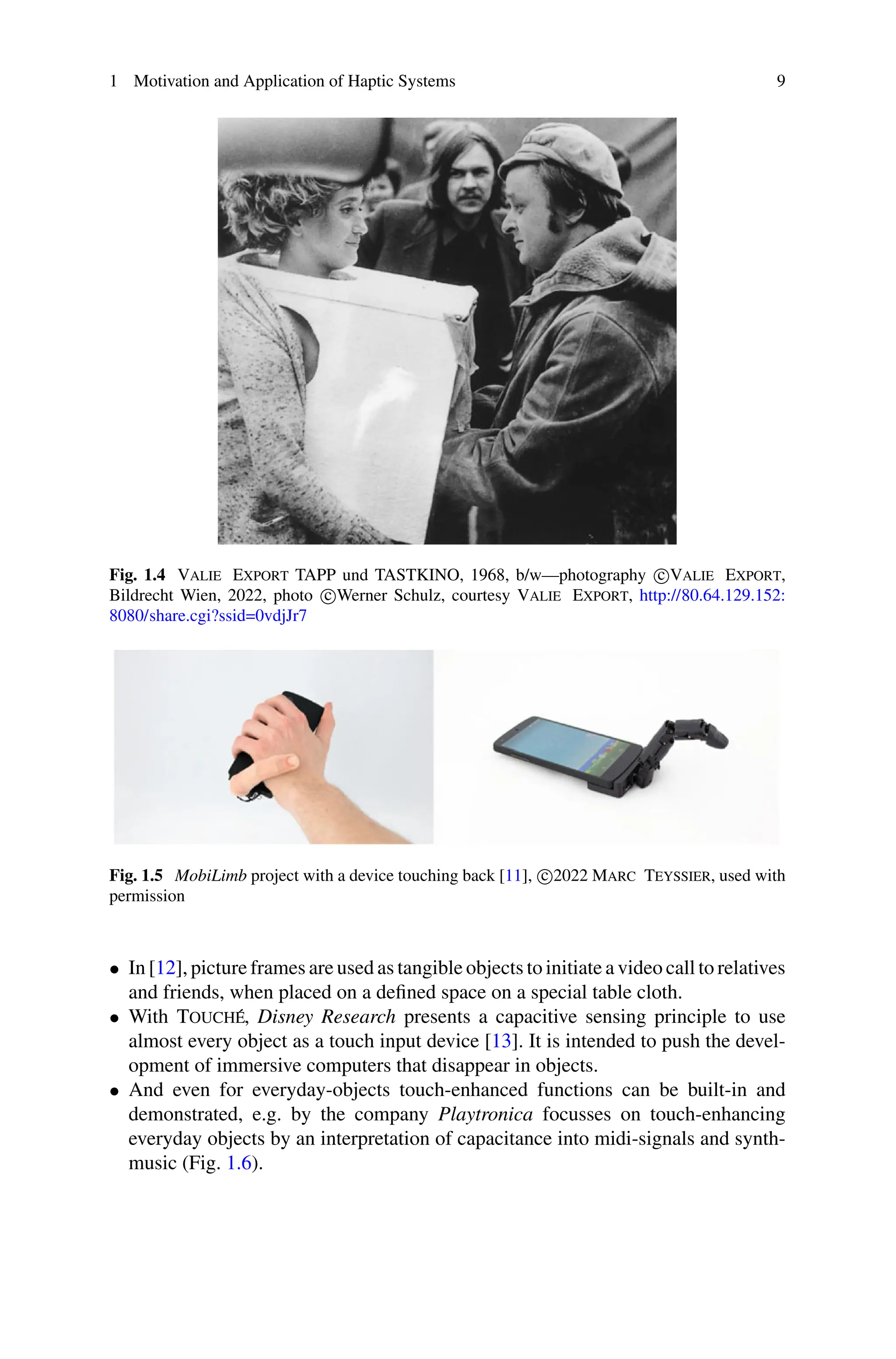 1 Motivation and Application of Haptic Systems 9
Fig. 1.4 Valie Export TAPP und TASTKINO, 1968, b/w—photography c
Valie Export,
Bildrecht Wien, 2022, photo c
Werner Schulz, courtesy Valie Export, http://80.64.129.152:
8080/share.cgi?ssid=0vdjJr7
Fig. 1.5 MobiLimb project with a device touching back [11], c
2022 Marc Teyssier, used with
permission
• In [12], picture frames are used as tangible objects to initiate a video call to relatives
and friends, when placed on a defined space on a special table cloth.
• With Touché, Disney Research presents a capacitive sensing principle to use
almost every object as a touch input device [13]. It is intended to push the devel-
opment of immersive computers that disappear in objects.
• And even for everyday-objects touch-enhanced functions can be built-in and
demonstrated, e.g. by the company Playtronica focusses on touch-enhancing
everyday objects by an interpretation of capacitance into midi-signals and synth-
music (Fig. 1.6).
 