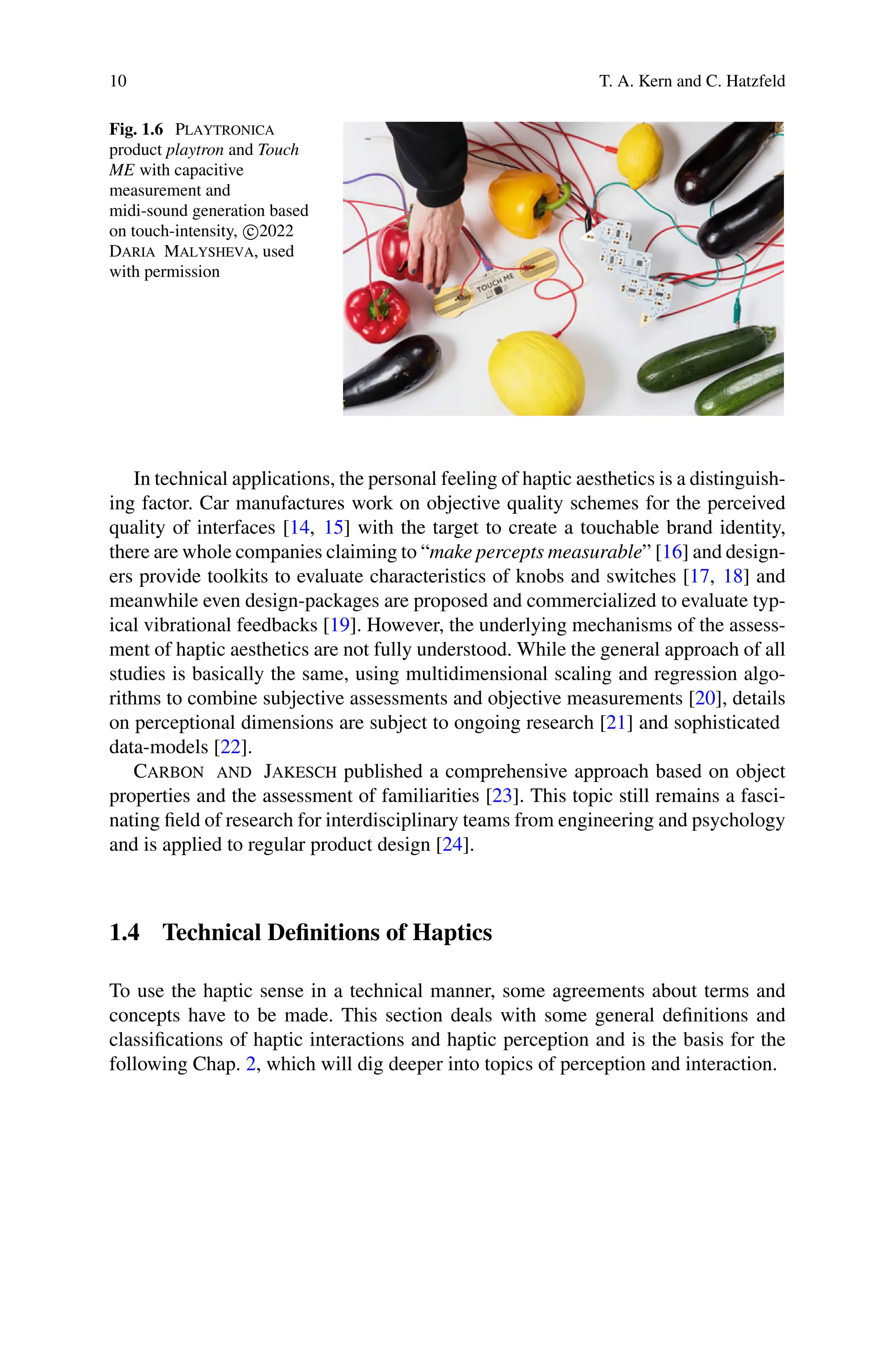 10 T. A. Kern and C. Hatzfeld
Fig. 1.6 Playtronica
product playtron and Touch
ME with capacitive
measurement and
midi-sound generation based
on touch-intensity, c
2022
Daria Malysheva, used
with permission
In technical applications, the personal feeling of haptic aesthetics is a distinguish-
ing factor. Car manufactures work on objective quality schemes for the perceived
quality of interfaces [14, 15] with the target to create a touchable brand identity,
there are whole companies claiming to “make percepts measurable” [16] and design-
ers provide toolkits to evaluate characteristics of knobs and switches [17, 18] and
meanwhile even design-packages are proposed and commercialized to evaluate typ-
ical vibrational feedbacks [19]. However, the underlying mechanisms of the assess-
ment of haptic aesthetics are not fully understood. While the general approach of all
studies is basically the same, using multidimensional scaling and regression algo-
rithms to combine subjective assessments and objective measurements [20], details
on perceptional dimensions are subject to ongoing research [21] and sophisticated
data-models [22].
Carbon and Jakesch published a comprehensive approach based on object
properties and the assessment of familiarities [23]. This topic still remains a fasci-
nating field of research for interdisciplinary teams from engineering and psychology
and is applied to regular product design [24].
1.4 Technical Definitions of Haptics
To use the haptic sense in a technical manner, some agreements about terms and
concepts have to be made. This section deals with some general definitions and
classifications of haptic interactions and haptic perception and is the basis for the
following Chap. 2, which will dig deeper into topics of perception and interaction.
 