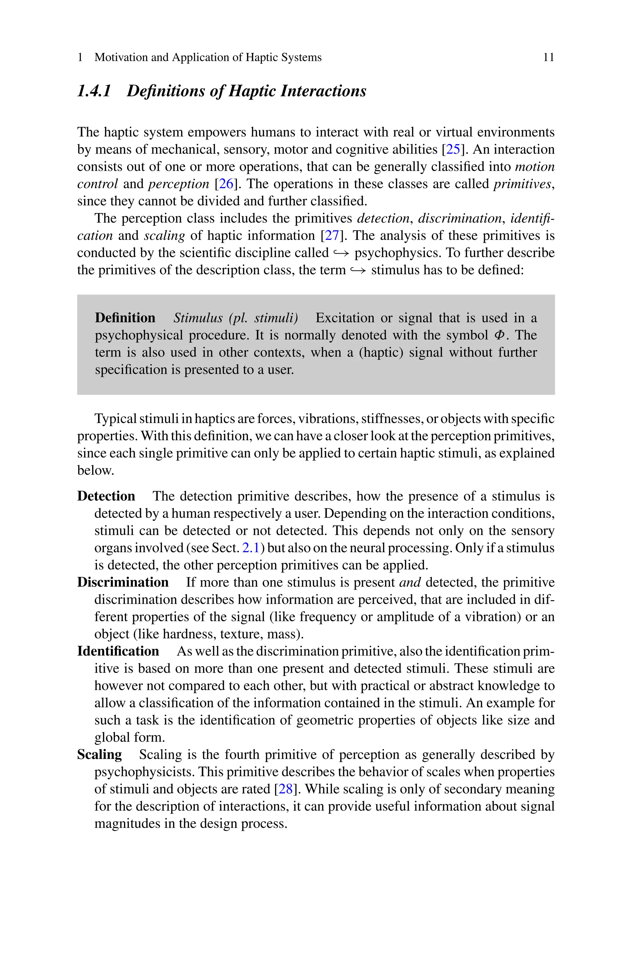 1 Motivation and Application of Haptic Systems 11
1.4.1 Definitions of Haptic Interactions
The haptic system empowers humans to interact with real or virtual environments
by means of mechanical, sensory, motor and cognitive abilities [25]. An interaction
consists out of one or more operations, that can be generally classified into motion
control and perception [26]. The operations in these classes are called primitives,
since they cannot be divided and further classified.
The perception class includes the primitives detection, discrimination, identifi-
cation and scaling of haptic information [27]. The analysis of these primitives is
conducted by the scientific discipline called → psychophysics. To further describe
the primitives of the description class, the term → stimulus has to be defined:
Definition Stimulus (pl. stimuli) Excitation or signal that is used in a
psychophysical procedure. It is normally denoted with the symbol Φ. The
term is also used in other contexts, when a (haptic) signal without further
specification is presented to a user.
Typical stimuli in haptics are forces, vibrations, stiffnesses, or objects with specific
properties. With this definition, we can have a closer look at the perception primitives,
since each single primitive can only be applied to certain haptic stimuli, as explained
below.
Detection The detection primitive describes, how the presence of a stimulus is
detected by a human respectively a user. Depending on the interaction conditions,
stimuli can be detected or not detected. This depends not only on the sensory
organs involved (see Sect. 2.1) but also on the neural processing. Only if a stimulus
is detected, the other perception primitives can be applied.
Discrimination If more than one stimulus is present and detected, the primitive
discrimination describes how information are perceived, that are included in dif-
ferent properties of the signal (like frequency or amplitude of a vibration) or an
object (like hardness, texture, mass).
Identification As well as the discrimination primitive, also the identification prim-
itive is based on more than one present and detected stimuli. These stimuli are
however not compared to each other, but with practical or abstract knowledge to
allow a classification of the information contained in the stimuli. An example for
such a task is the identification of geometric properties of objects like size and
global form.
Scaling Scaling is the fourth primitive of perception as generally described by
psychophysicists. This primitive describes the behavior of scales when properties
of stimuli and objects are rated [28]. While scaling is only of secondary meaning
for the description of interactions, it can provide useful information about signal
magnitudes in the design process.
 