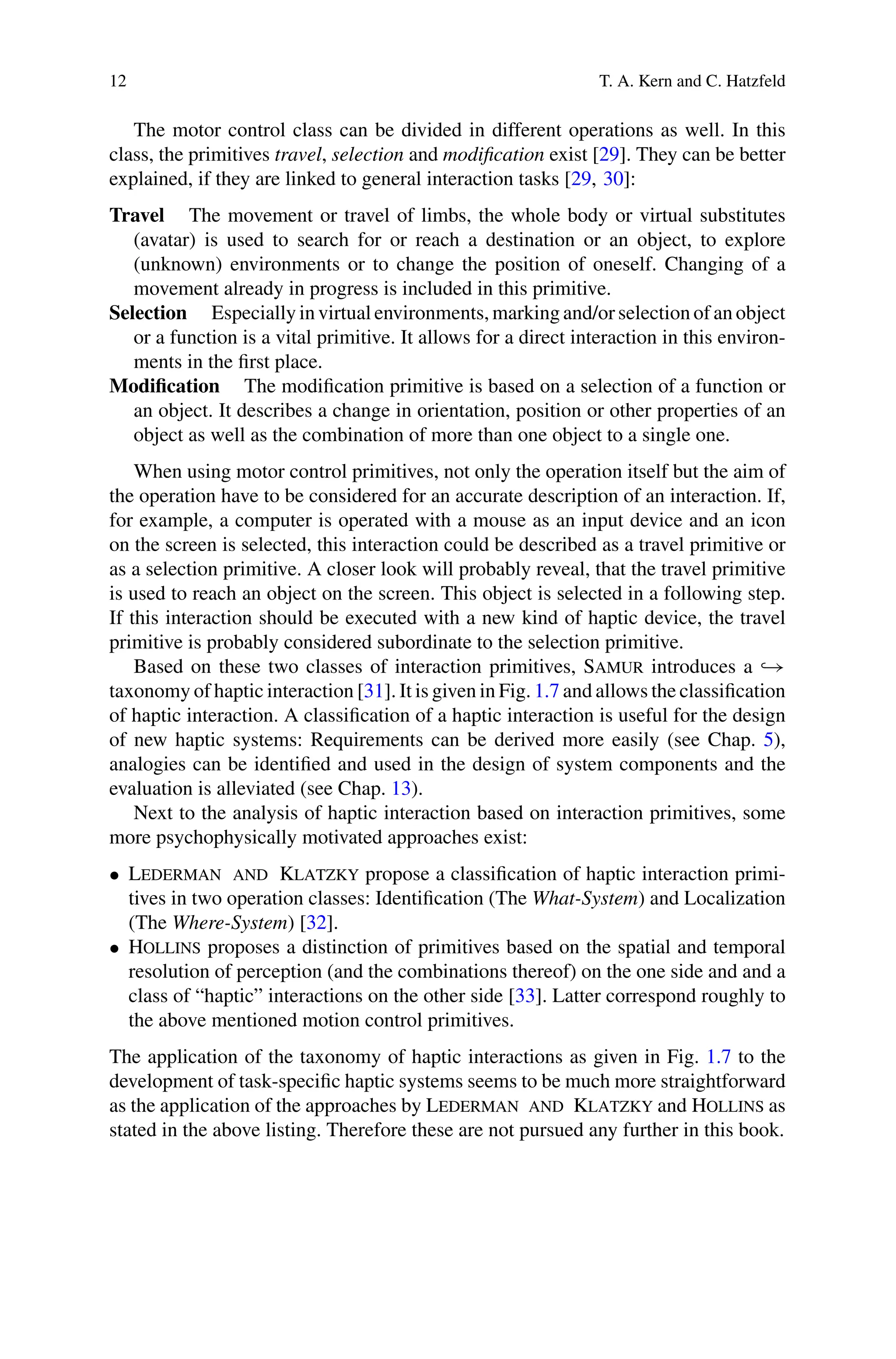 12 T. A. Kern and C. Hatzfeld
The motor control class can be divided in different operations as well. In this
class, the primitives travel, selection and modification exist [29]. They can be better
explained, if they are linked to general interaction tasks [29, 30]:
Travel The movement or travel of limbs, the whole body or virtual substitutes
(avatar) is used to search for or reach a destination or an object, to explore
(unknown) environments or to change the position of oneself. Changing of a
movement already in progress is included in this primitive.
Selection Especially in virtual environments, marking and/or selection of an object
or a function is a vital primitive. It allows for a direct interaction in this environ-
ments in the first place.
Modification The modification primitive is based on a selection of a function or
an object. It describes a change in orientation, position or other properties of an
object as well as the combination of more than one object to a single one.
When using motor control primitives, not only the operation itself but the aim of
the operation have to be considered for an accurate description of an interaction. If,
for example, a computer is operated with a mouse as an input device and an icon
on the screen is selected, this interaction could be described as a travel primitive or
as a selection primitive. A closer look will probably reveal, that the travel primitive
is used to reach an object on the screen. This object is selected in a following step.
If this interaction should be executed with a new kind of haptic device, the travel
primitive is probably considered subordinate to the selection primitive.
Based on these two classes of interaction primitives, Samur introduces a →
taxonomy of haptic interaction [31]. It is given in Fig. 1.7 and allows the classification
of haptic interaction. A classification of a haptic interaction is useful for the design
of new haptic systems: Requirements can be derived more easily (see Chap. 5),
analogies can be identified and used in the design of system components and the
evaluation is alleviated (see Chap. 13).
Next to the analysis of haptic interaction based on interaction primitives, some
more psychophysically motivated approaches exist:
• Lederman and Klatzky propose a classification of haptic interaction primi-
tives in two operation classes: Identification (The What-System) and Localization
(The Where-System) [32].
• Hollins proposes a distinction of primitives based on the spatial and temporal
resolution of perception (and the combinations thereof) on the one side and and a
class of “haptic” interactions on the other side [33]. Latter correspond roughly to
the above mentioned motion control primitives.
The application of the taxonomy of haptic interactions as given in Fig. 1.7 to the
development of task-specific haptic systems seems to be much more straightforward
as the application of the approaches by Lederman and Klatzky and Hollins as
stated in the above listing. Therefore these are not pursued any further in this book.
 