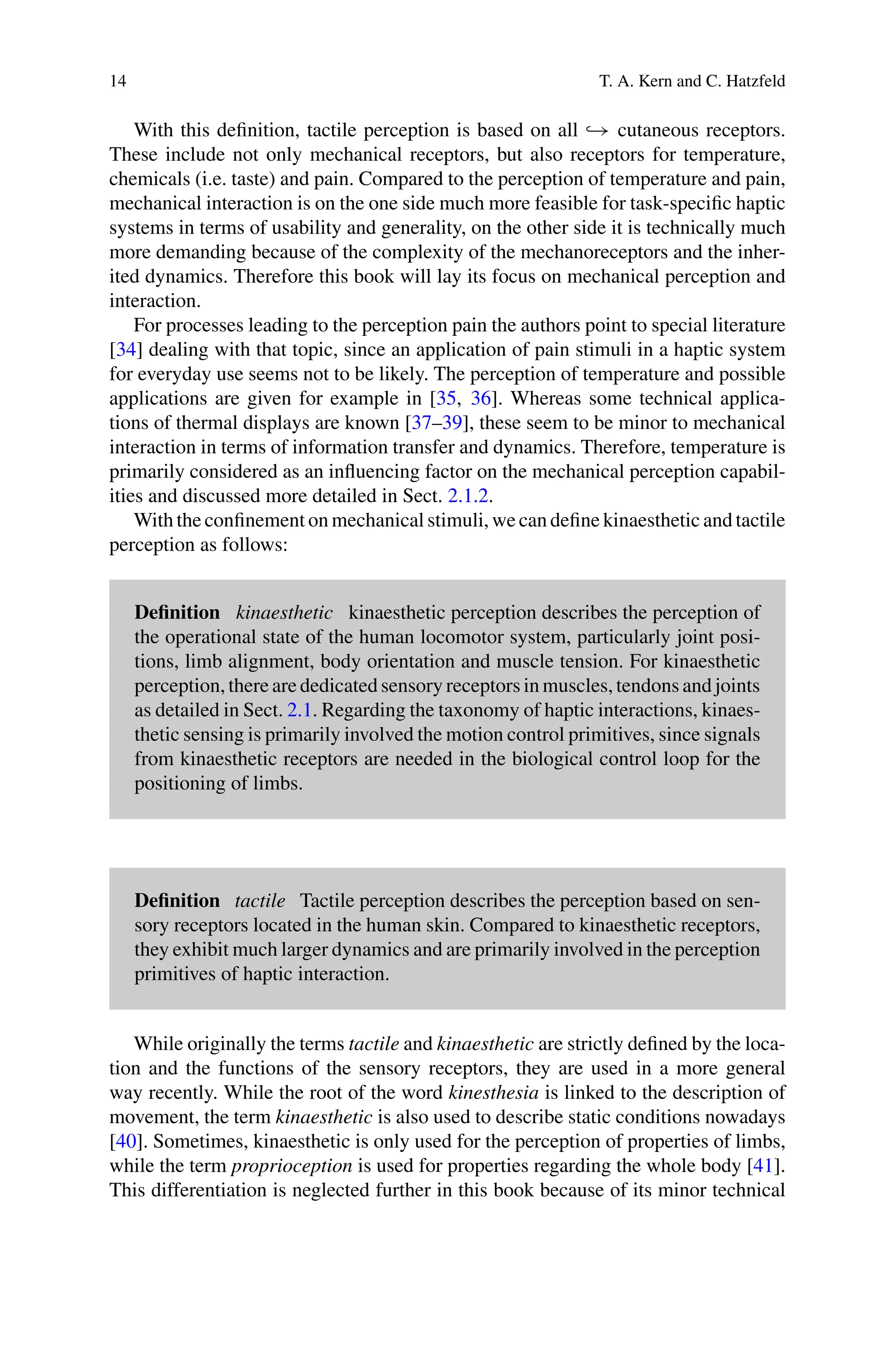 14 T. A. Kern and C. Hatzfeld
With this definition, tactile perception is based on all → cutaneous receptors.
These include not only mechanical receptors, but also receptors for temperature,
chemicals (i.e. taste) and pain. Compared to the perception of temperature and pain,
mechanical interaction is on the one side much more feasible for task-specific haptic
systems in terms of usability and generality, on the other side it is technically much
more demanding because of the complexity of the mechanoreceptors and the inher-
ited dynamics. Therefore this book will lay its focus on mechanical perception and
interaction.
For processes leading to the perception pain the authors point to special literature
[34] dealing with that topic, since an application of pain stimuli in a haptic system
for everyday use seems not to be likely. The perception of temperature and possible
applications are given for example in [35, 36]. Whereas some technical applica-
tions of thermal displays are known [37–39], these seem to be minor to mechanical
interaction in terms of information transfer and dynamics. Therefore, temperature is
primarily considered as an influencing factor on the mechanical perception capabil-
ities and discussed more detailed in Sect. 2.1.2.
With the confinement on mechanical stimuli, we can define kinaesthetic and tactile
perception as follows:
Definition kinaesthetic kinaesthetic perception describes the perception of
the operational state of the human locomotor system, particularly joint posi-
tions, limb alignment, body orientation and muscle tension. For kinaesthetic
perception, there are dedicated sensory receptors in muscles, tendons and joints
as detailed in Sect. 2.1. Regarding the taxonomy of haptic interactions, kinaes-
thetic sensing is primarily involved the motion control primitives, since signals
from kinaesthetic receptors are needed in the biological control loop for the
positioning of limbs.
Definition tactile Tactile perception describes the perception based on sen-
sory receptors located in the human skin. Compared to kinaesthetic receptors,
they exhibit much larger dynamics and are primarily involved in the perception
primitives of haptic interaction.
While originally the terms tactile and kinaesthetic are strictly defined by the loca-
tion and the functions of the sensory receptors, they are used in a more general
way recently. While the root of the word kinesthesia is linked to the description of
movement, the term kinaesthetic is also used to describe static conditions nowadays
[40]. Sometimes, kinaesthetic is only used for the perception of properties of limbs,
while the term proprioception is used for properties regarding the whole body [41].
This differentiation is neglected further in this book because of its minor technical
 