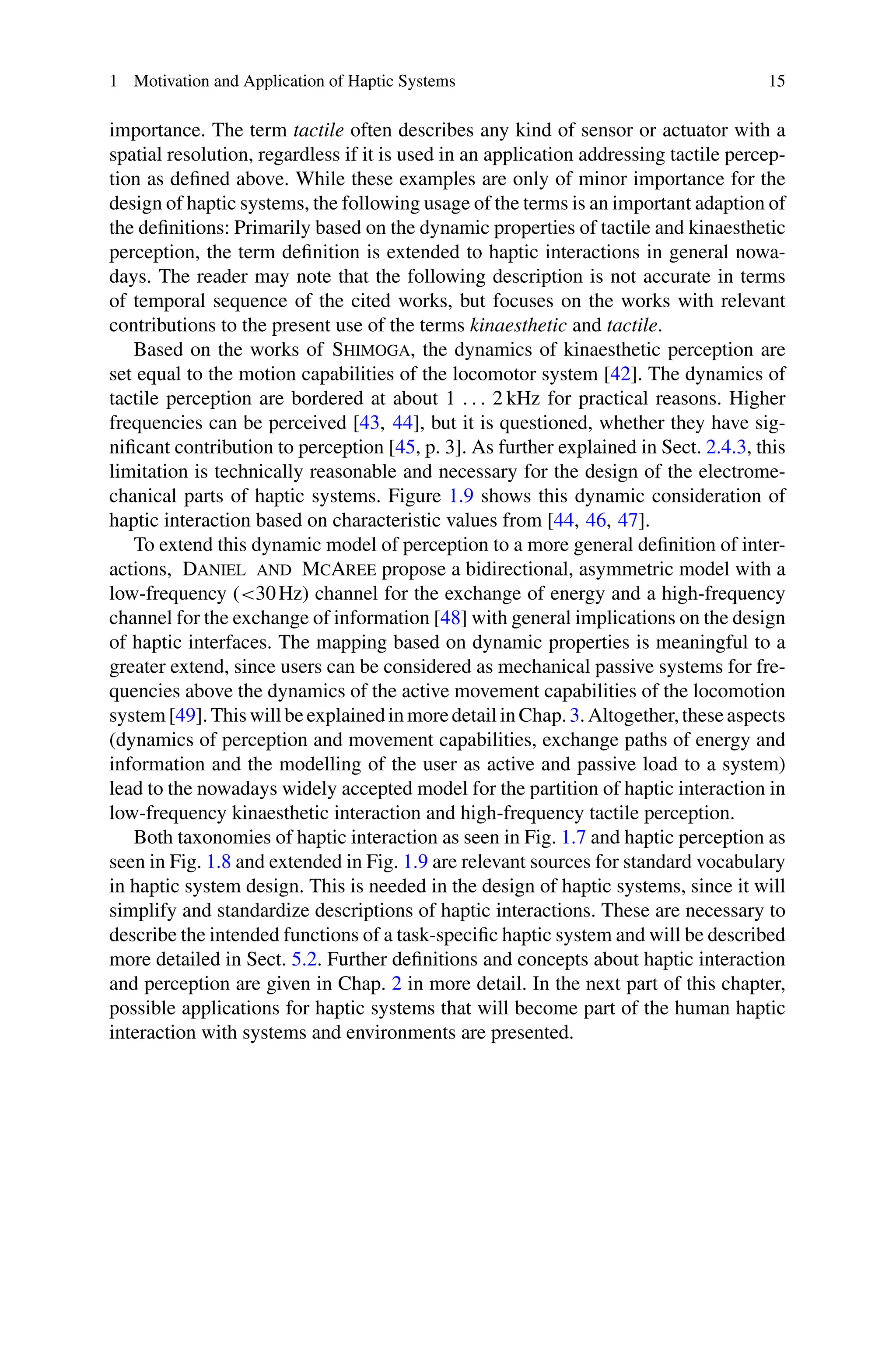 1 Motivation and Application of Haptic Systems 15
importance. The term tactile often describes any kind of sensor or actuator with a
spatial resolution, regardless if it is used in an application addressing tactile percep-
tion as defined above. While these examples are only of minor importance for the
design of haptic systems, the following usage of the terms is an important adaption of
the definitions: Primarily based on the dynamic properties of tactile and kinaesthetic
perception, the term definition is extended to haptic interactions in general nowa-
days. The reader may note that the following description is not accurate in terms
of temporal sequence of the cited works, but focuses on the works with relevant
contributions to the present use of the terms kinaesthetic and tactile.
Based on the works of Shimoga, the dynamics of kinaesthetic perception are
set equal to the motion capabilities of the locomotor system [42]. The dynamics of
tactile perception are bordered at about 1 . . . 2 kHz for practical reasons. Higher
frequencies can be perceived [43, 44], but it is questioned, whether they have sig-
nificant contribution to perception [45, p. 3]. As further explained in Sect. 2.4.3, this
limitation is technically reasonable and necessary for the design of the electrome-
chanical parts of haptic systems. Figure 1.9 shows this dynamic consideration of
haptic interaction based on characteristic values from [44, 46, 47].
To extend this dynamic model of perception to a more general definition of inter-
actions, Daniel and McAree propose a bidirectional, asymmetric model with a
low-frequency (30Hz) channel for the exchange of energy and a high-frequency
channel for the exchange of information [48] with general implications on the design
of haptic interfaces. The mapping based on dynamic properties is meaningful to a
greater extend, since users can be considered as mechanical passive systems for fre-
quencies above the dynamics of the active movement capabilities of the locomotion
system[49].ThiswillbeexplainedinmoredetailinChap.3.Altogether,theseaspects
(dynamics of perception and movement capabilities, exchange paths of energy and
information and the modelling of the user as active and passive load to a system)
lead to the nowadays widely accepted model for the partition of haptic interaction in
low-frequency kinaesthetic interaction and high-frequency tactile perception.
Both taxonomies of haptic interaction as seen in Fig. 1.7 and haptic perception as
seen in Fig. 1.8 and extended in Fig. 1.9 are relevant sources for standard vocabulary
in haptic system design. This is needed in the design of haptic systems, since it will
simplify and standardize descriptions of haptic interactions. These are necessary to
describe the intended functions of a task-specific haptic system and will be described
more detailed in Sect. 5.2. Further definitions and concepts about haptic interaction
and perception are given in Chap. 2 in more detail. In the next part of this chapter,
possible applications for haptic systems that will become part of the human haptic
interaction with systems and environments are presented.
 