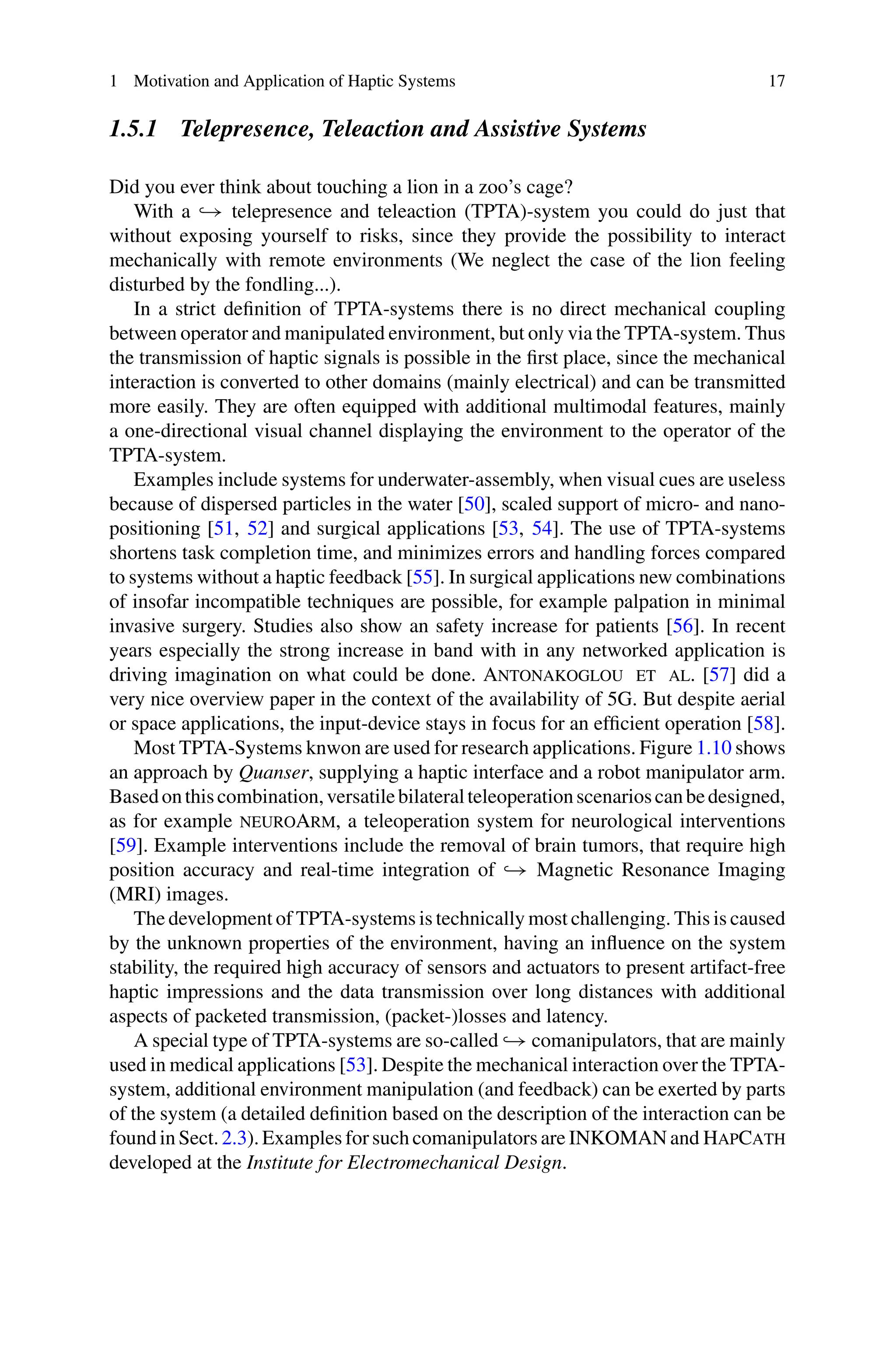 1 Motivation and Application of Haptic Systems 17
1.5.1 Telepresence, Teleaction and Assistive Systems
Did you ever think about touching a lion in a zoo’s cage?
With a → telepresence and teleaction (TPTA)-system you could do just that
without exposing yourself to risks, since they provide the possibility to interact
mechanically with remote environments (We neglect the case of the lion feeling
disturbed by the fondling...).
In a strict definition of TPTA-systems there is no direct mechanical coupling
between operator and manipulated environment, but only via the TPTA-system. Thus
the transmission of haptic signals is possible in the first place, since the mechanical
interaction is converted to other domains (mainly electrical) and can be transmitted
more easily. They are often equipped with additional multimodal features, mainly
a one-directional visual channel displaying the environment to the operator of the
TPTA-system.
Examples include systems for underwater-assembly, when visual cues are useless
because of dispersed particles in the water [50], scaled support of micro- and nano-
positioning [51, 52] and surgical applications [53, 54]. The use of TPTA-systems
shortens task completion time, and minimizes errors and handling forces compared
to systems without a haptic feedback [55]. In surgical applications new combinations
of insofar incompatible techniques are possible, for example palpation in minimal
invasive surgery. Studies also show an safety increase for patients [56]. In recent
years especially the strong increase in band with in any networked application is
driving imagination on what could be done. Antonakoglou et al. [57] did a
very nice overview paper in the context of the availability of 5G. But despite aerial
or space applications, the input-device stays in focus for an efficient operation [58].
Most TPTA-Systems knwon are used for research applications. Figure 1.10 shows
an approach by Quanser, supplying a haptic interface and a robot manipulator arm.
Basedonthiscombination,versatilebilateralteleoperationscenarioscanbedesigned,
as for example neuroArm, a teleoperation system for neurological interventions
[59]. Example interventions include the removal of brain tumors, that require high
position accuracy and real-time integration of → Magnetic Resonance Imaging
(MRI) images.
The development of TPTA-systems is technically most challenging. This is caused
by the unknown properties of the environment, having an influence on the system
stability, the required high accuracy of sensors and actuators to present artifact-free
haptic impressions and the data transmission over long distances with additional
aspects of packeted transmission, (packet-)losses and latency.
A special type of TPTA-systems are so-called → comanipulators, that are mainly
used in medical applications [53]. Despite the mechanical interaction over the TPTA-
system, additional environment manipulation (and feedback) can be exerted by parts
of the system (a detailed definition based on the description of the interaction can be
found in Sect. 2.3). Examples for such comanipulators are INKOMAN and HapCath
developed at the Institute for Electromechanical Design.
 
