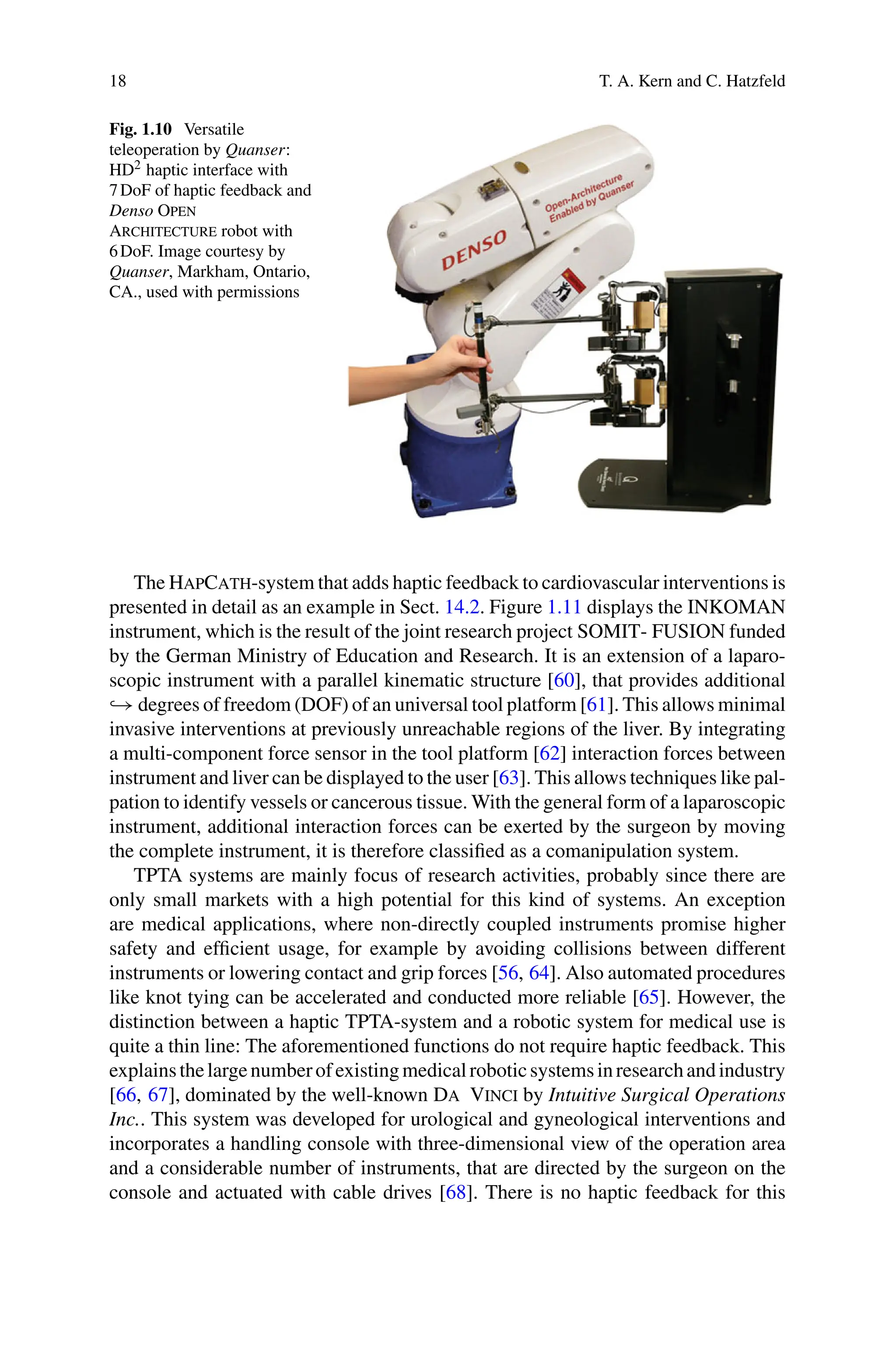 18 T. A. Kern and C. Hatzfeld
Fig. 1.10 Versatile
teleoperation by Quanser:
HD2 haptic interface with
7DoF of haptic feedback and
Denso Open
Architecture robot with
6DoF. Image courtesy by
Quanser, Markham, Ontario,
CA., used with permissions
The HapCath-system that adds haptic feedback to cardiovascular interventions is
presented in detail as an example in Sect. 14.2. Figure 1.11 displays the INKOMAN
instrument, which is the result of the joint research project SOMIT- FUSION funded
by the German Ministry of Education and Research. It is an extension of a laparo-
scopic instrument with a parallel kinematic structure [60], that provides additional
→ degrees of freedom (DOF) of an universal tool platform [61]. This allows minimal
invasive interventions at previously unreachable regions of the liver. By integrating
a multi-component force sensor in the tool platform [62] interaction forces between
instrument and liver can be displayed to the user [63]. This allows techniques like pal-
pation to identify vessels or cancerous tissue. With the general form of a laparoscopic
instrument, additional interaction forces can be exerted by the surgeon by moving
the complete instrument, it is therefore classified as a comanipulation system.
TPTA systems are mainly focus of research activities, probably since there are
only small markets with a high potential for this kind of systems. An exception
are medical applications, where non-directly coupled instruments promise higher
safety and efficient usage, for example by avoiding collisions between different
instruments or lowering contact and grip forces [56, 64]. Also automated procedures
like knot tying can be accelerated and conducted more reliable [65]. However, the
distinction between a haptic TPTA-system and a robotic system for medical use is
quite a thin line: The aforementioned functions do not require haptic feedback. This
explainsthelargenumberofexistingmedicalroboticsystemsinresearchandindustry
[66, 67], dominated by the well-known Da Vinci by Intuitive Surgical Operations
Inc.. This system was developed for urological and gyneological interventions and
incorporates a handling console with three-dimensional view of the operation area
and a considerable number of instruments, that are directed by the surgeon on the
console and actuated with cable drives [68]. There is no haptic feedback for this
 