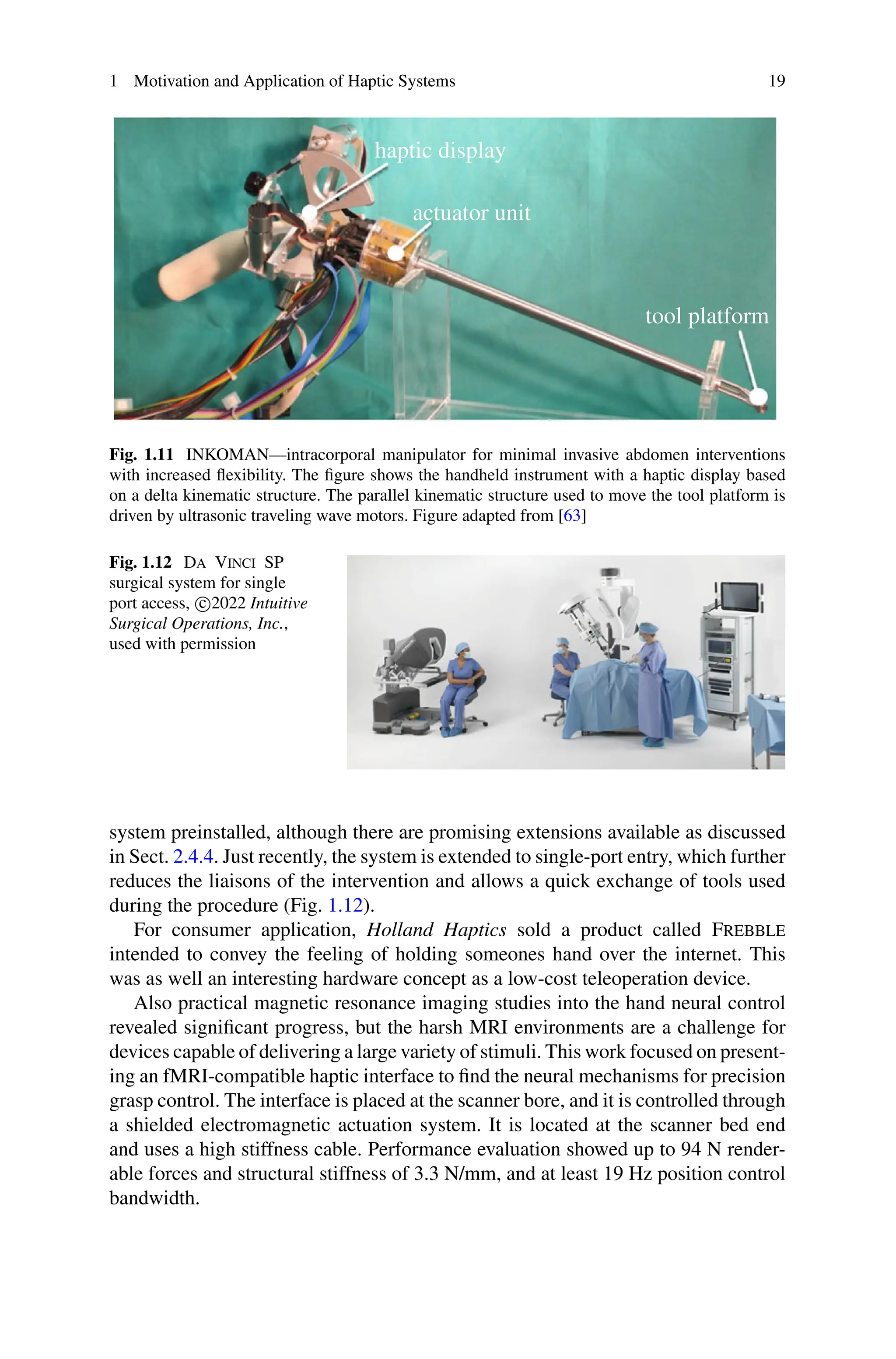 1 Motivation and Application of Haptic Systems 19
Fig. 1.11 INKOMAN—intracorporal manipulator for minimal invasive abdomen interventions
with increased flexibility. The figure shows the handheld instrument with a haptic display based
on a delta kinematic structure. The parallel kinematic structure used to move the tool platform is
driven by ultrasonic traveling wave motors. Figure adapted from [63]
Fig. 1.12 Da Vinci SP
surgical system for single
port access, c
2022 Intuitive
Surgical Operations, Inc.,
used with permission
system preinstalled, although there are promising extensions available as discussed
in Sect. 2.4.4. Just recently, the system is extended to single-port entry, which further
reduces the liaisons of the intervention and allows a quick exchange of tools used
during the procedure (Fig. 1.12).
For consumer application, Holland Haptics sold a product called Frebble
intended to convey the feeling of holding someones hand over the internet. This
was as well an interesting hardware concept as a low-cost teleoperation device.
Also practical magnetic resonance imaging studies into the hand neural control
revealed significant progress, but the harsh MRI environments are a challenge for
devices capable of delivering a large variety of stimuli. This work focused on present-
ing an fMRI-compatible haptic interface to find the neural mechanisms for precision
grasp control. The interface is placed at the scanner bore, and it is controlled through
a shielded electromagnetic actuation system. It is located at the scanner bed end
and uses a high stiffness cable. Performance evaluation showed up to 94 N render-
able forces and structural stiffness of 3.3 N/mm, and at least 19 Hz position control
bandwidth.
 