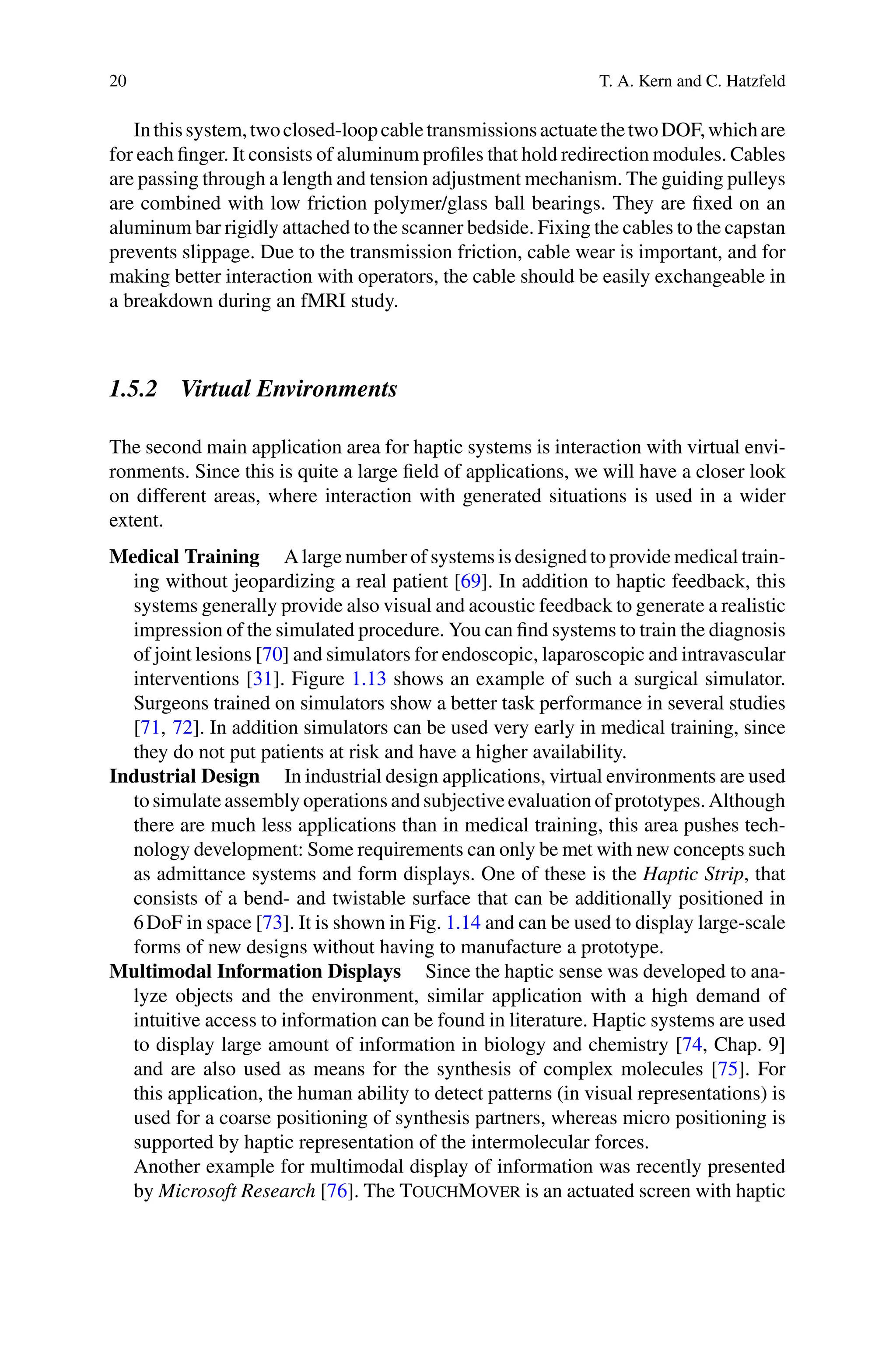 20 T. A. Kern and C. Hatzfeld
Inthissystem,twoclosed-loopcabletransmissionsactuatethetwoDOF,whichare
for each finger. It consists of aluminum profiles that hold redirection modules. Cables
are passing through a length and tension adjustment mechanism. The guiding pulleys
are combined with low friction polymer/glass ball bearings. They are fixed on an
aluminum bar rigidly attached to the scanner bedside. Fixing the cables to the capstan
prevents slippage. Due to the transmission friction, cable wear is important, and for
making better interaction with operators, the cable should be easily exchangeable in
a breakdown during an fMRI study.
1.5.2 Virtual Environments
The second main application area for haptic systems is interaction with virtual envi-
ronments. Since this is quite a large field of applications, we will have a closer look
on different areas, where interaction with generated situations is used in a wider
extent.
Medical Training A large number of systems is designed to provide medical train-
ing without jeopardizing a real patient [69]. In addition to haptic feedback, this
systems generally provide also visual and acoustic feedback to generate a realistic
impression of the simulated procedure. You can find systems to train the diagnosis
of joint lesions [70] and simulators for endoscopic, laparoscopic and intravascular
interventions [31]. Figure 1.13 shows an example of such a surgical simulator.
Surgeons trained on simulators show a better task performance in several studies
[71, 72]. In addition simulators can be used very early in medical training, since
they do not put patients at risk and have a higher availability.
Industrial Design In industrial design applications, virtual environments are used
to simulate assembly operations and subjective evaluation of prototypes. Although
there are much less applications than in medical training, this area pushes tech-
nology development: Some requirements can only be met with new concepts such
as admittance systems and form displays. One of these is the Haptic Strip, that
consists of a bend- and twistable surface that can be additionally positioned in
6DoF in space [73]. It is shown in Fig. 1.14 and can be used to display large-scale
forms of new designs without having to manufacture a prototype.
Multimodal Information Displays Since the haptic sense was developed to ana-
lyze objects and the environment, similar application with a high demand of
intuitive access to information can be found in literature. Haptic systems are used
to display large amount of information in biology and chemistry [74, Chap. 9]
and are also used as means for the synthesis of complex molecules [75]. For
this application, the human ability to detect patterns (in visual representations) is
used for a coarse positioning of synthesis partners, whereas micro positioning is
supported by haptic representation of the intermolecular forces.
Another example for multimodal display of information was recently presented
by Microsoft Research [76]. The TouchMover is an actuated screen with haptic
 