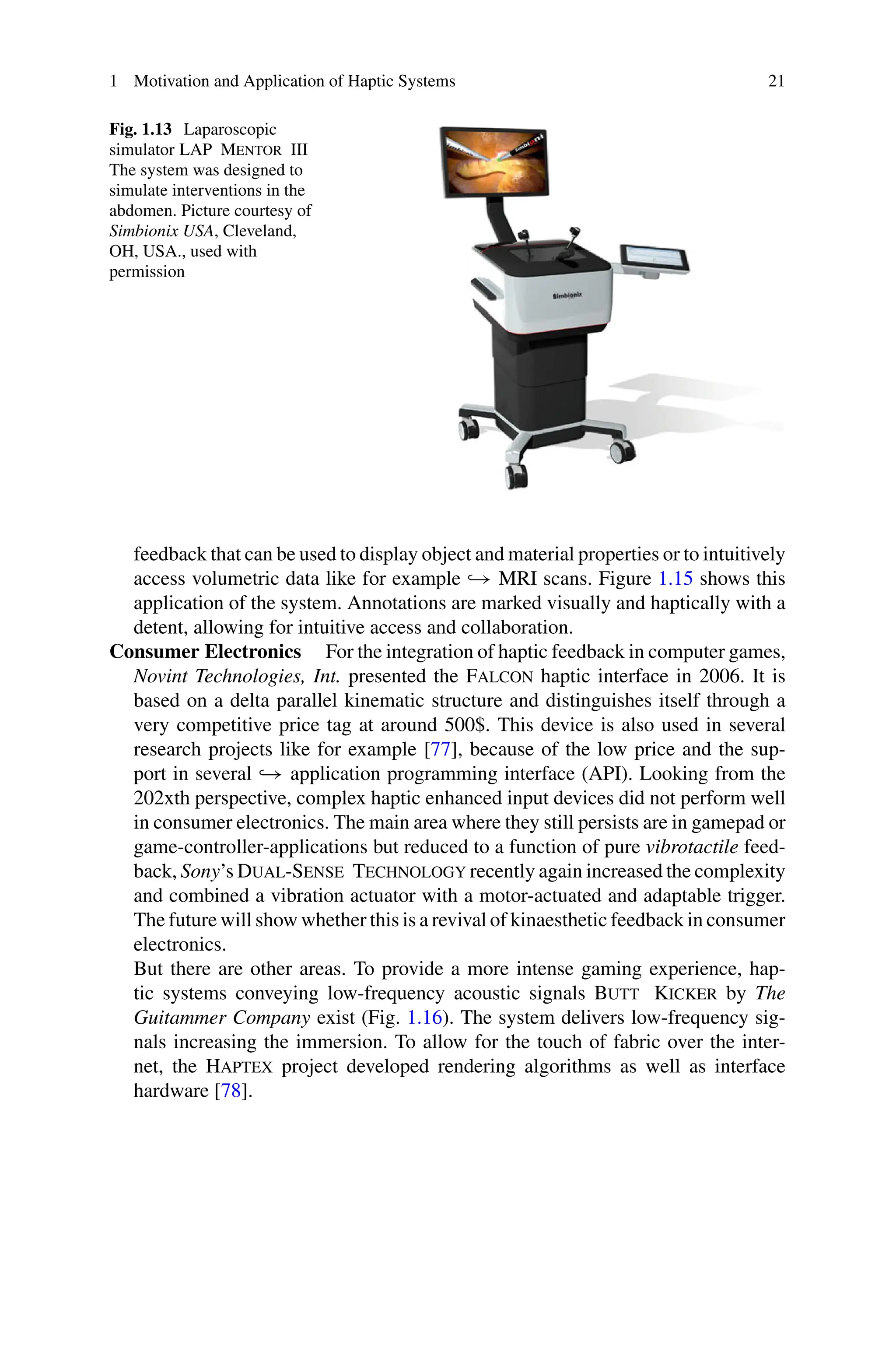 1 Motivation and Application of Haptic Systems 21
Fig. 1.13 Laparoscopic
simulator LAP Mentor III
The system was designed to
simulate interventions in the
abdomen. Picture courtesy of
Simbionix USA, Cleveland,
OH, USA., used with
permission
feedback that can be used to display object and material properties or to intuitively
access volumetric data like for example → MRI scans. Figure 1.15 shows this
application of the system. Annotations are marked visually and haptically with a
detent, allowing for intuitive access and collaboration.
Consumer Electronics For the integration of haptic feedback in computer games,
Novint Technologies, Int. presented the Falcon haptic interface in 2006. It is
based on a delta parallel kinematic structure and distinguishes itself through a
very competitive price tag at around 500$. This device is also used in several
research projects like for example [77], because of the low price and the sup-
port in several → application programming interface (API). Looking from the
202xth perspective, complex haptic enhanced input devices did not perform well
in consumer electronics. The main area where they still persists are in gamepad or
game-controller-applications but reduced to a function of pure vibrotactile feed-
back, Sony’s Dual-Sense Technology recently again increased the complexity
and combined a vibration actuator with a motor-actuated and adaptable trigger.
The future will show whether this is a revival of kinaesthetic feedback in consumer
electronics.
But there are other areas. To provide a more intense gaming experience, hap-
tic systems conveying low-frequency acoustic signals Butt Kicker by The
Guitammer Company exist (Fig. 1.16). The system delivers low-frequency sig-
nals increasing the immersion. To allow for the touch of fabric over the inter-
net, the Haptex project developed rendering algorithms as well as interface
hardware [78].
 