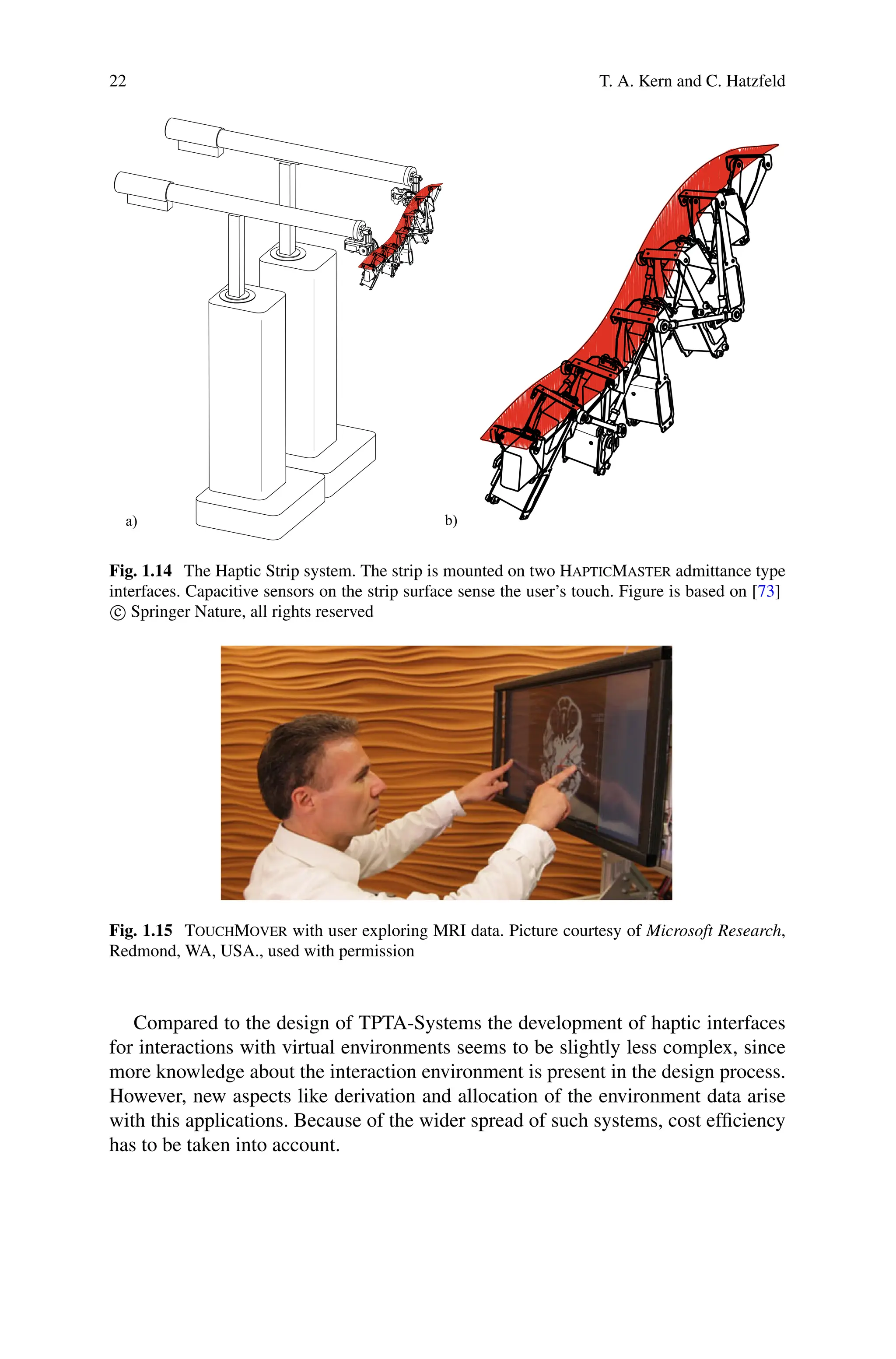22 T. A. Kern and C. Hatzfeld
a) b)
Fig. 1.14 The Haptic Strip system. The strip is mounted on two HapticMaster admittance type
interfaces. Capacitive sensors on the strip surface sense the user’s touch. Figure is based on [73]
c
 Springer Nature, all rights reserved
Fig. 1.15 TouchMover with user exploring MRI data. Picture courtesy of Microsoft Research,
Redmond, WA, USA., used with permission
Compared to the design of TPTA-Systems the development of haptic interfaces
for interactions with virtual environments seems to be slightly less complex, since
more knowledge about the interaction environment is present in the design process.
However, new aspects like derivation and allocation of the environment data arise
with this applications. Because of the wider spread of such systems, cost efficiency
has to be taken into account.
 