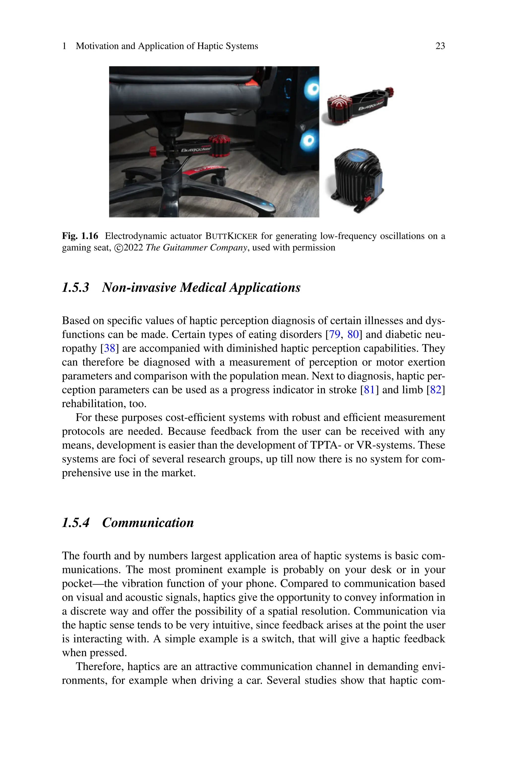 1 Motivation and Application of Haptic Systems 23
Fig. 1.16 Electrodynamic actuator ButtKicker for generating low-frequency oscillations on a
gaming seat, c
2022 The Guitammer Company, used with permission
1.5.3 Non-invasive Medical Applications
Based on specific values of haptic perception diagnosis of certain illnesses and dys-
functions can be made. Certain types of eating disorders [79, 80] and diabetic neu-
ropathy [38] are accompanied with diminished haptic perception capabilities. They
can therefore be diagnosed with a measurement of perception or motor exertion
parameters and comparison with the population mean. Next to diagnosis, haptic per-
ception parameters can be used as a progress indicator in stroke [81] and limb [82]
rehabilitation, too.
For these purposes cost-efficient systems with robust and efficient measurement
protocols are needed. Because feedback from the user can be received with any
means, development is easier than the development of TPTA- or VR-systems. These
systems are foci of several research groups, up till now there is no system for com-
prehensive use in the market.
1.5.4 Communication
The fourth and by numbers largest application area of haptic systems is basic com-
munications. The most prominent example is probably on your desk or in your
pocket—the vibration function of your phone. Compared to communication based
on visual and acoustic signals, haptics give the opportunity to convey information in
a discrete way and offer the possibility of a spatial resolution. Communication via
the haptic sense tends to be very intuitive, since feedback arises at the point the user
is interacting with. A simple example is a switch, that will give a haptic feedback
when pressed.
Therefore, haptics are an attractive communication channel in demanding envi-
ronments, for example when driving a car. Several studies show that haptic com-
 